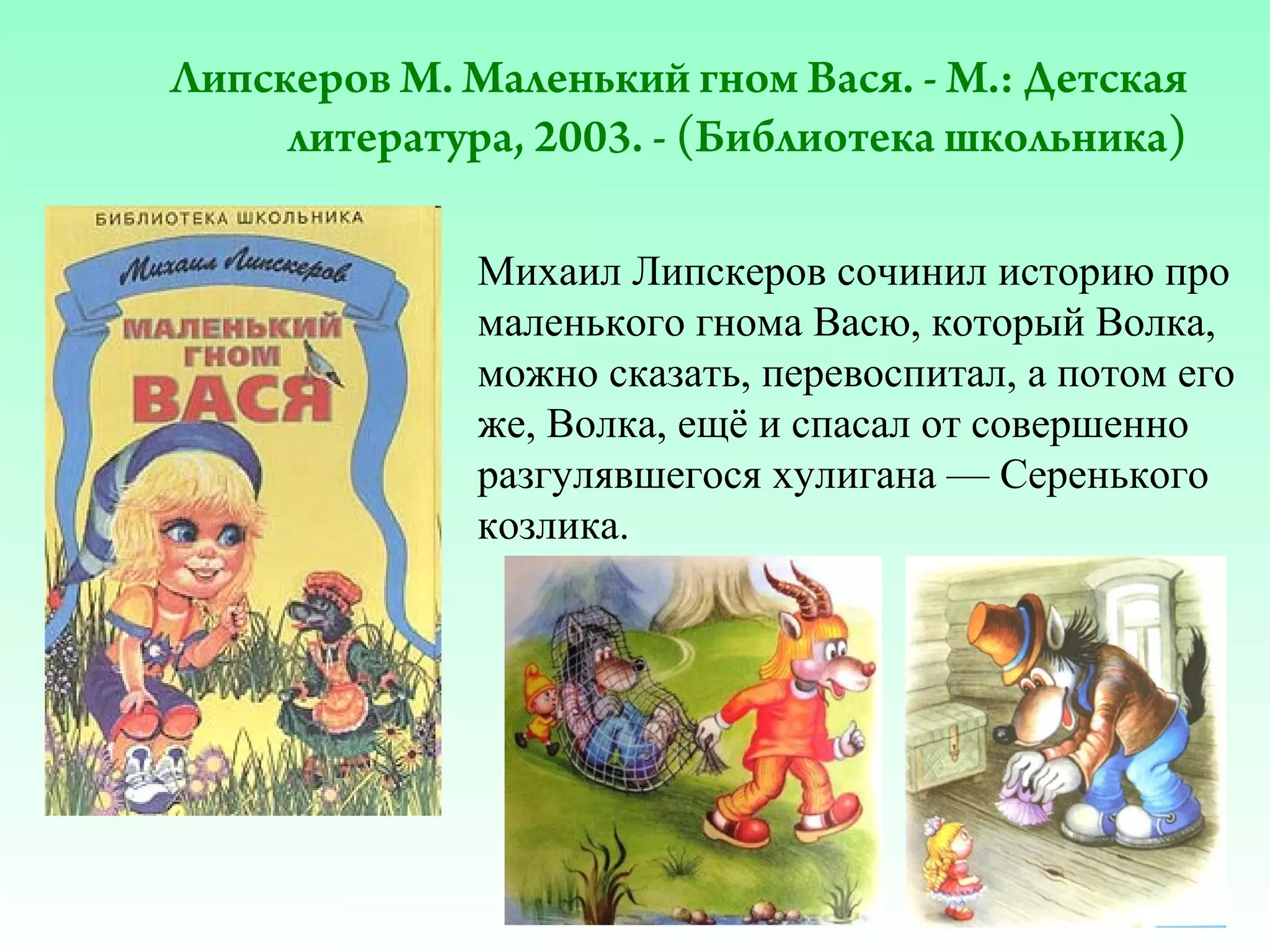 Липскеров М. Маленький гном Вася. - М.: Детская
литература, 2003. - (Библиотека школьника)
Михаил Липскеров сочинил историю про
маленького гнома Васю, который Волка,
можно сказать, перевоспитал, а потом его
же, Волка, ещё и спасал от совершенно
разгулявшегося хулигана — Серенького
козлика.

 