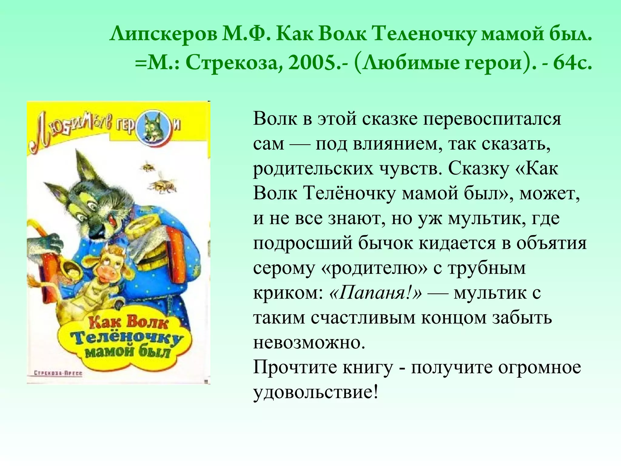 Липскеров М.Ф. Как Волк Теленочку мамой был.
=М.: Стрекоза, 2005.- (Любимые герои). - 64с.
Волк в этой сказке перевоспитался
сам — под влиянием, так сказать,
родительских чувств. Сказку «Как
Волк Телёночку мамой был», может,
и не все знают, но уж мультик, где
подросший бычок кидается в объятия
серому «родителю» с трубным
криком: «Папаня!» — мультик с
таким счастливым концом забыть
невозможно.
Прочтите книгу - получите огромное
удовольствие!

 