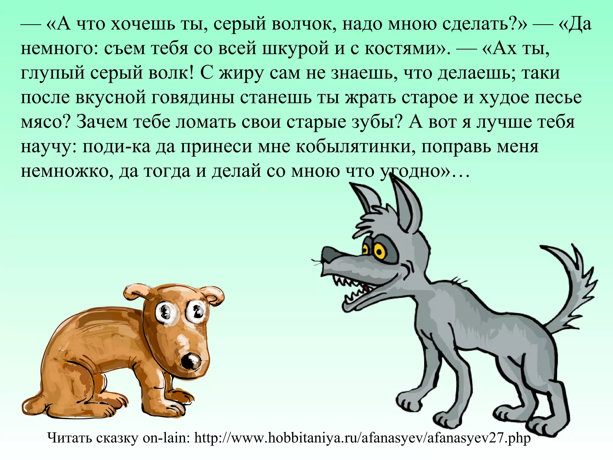 — «А что хочешь ты, серый волчок, надо мною сделать?» — «Да
немного: съем тебя со всей шкурой и с костями». — «Ах ты,
глупый серый волк! С жиру сам не знаешь, что делаешь; таки
после вкусной говядины станешь ты жрать старое и худое песье
мясо? Зачем тебе ломать свои старые зубы? А вот я лучше тебя
научу: поди-ка да принеси мне кобылятинки, поправь меня
немножко, да тогда и делай со мною что угодно»…

Читать сказку on-lain: http://www.hobbitaniya.ru/afanasyev/afanasyev27.php

 