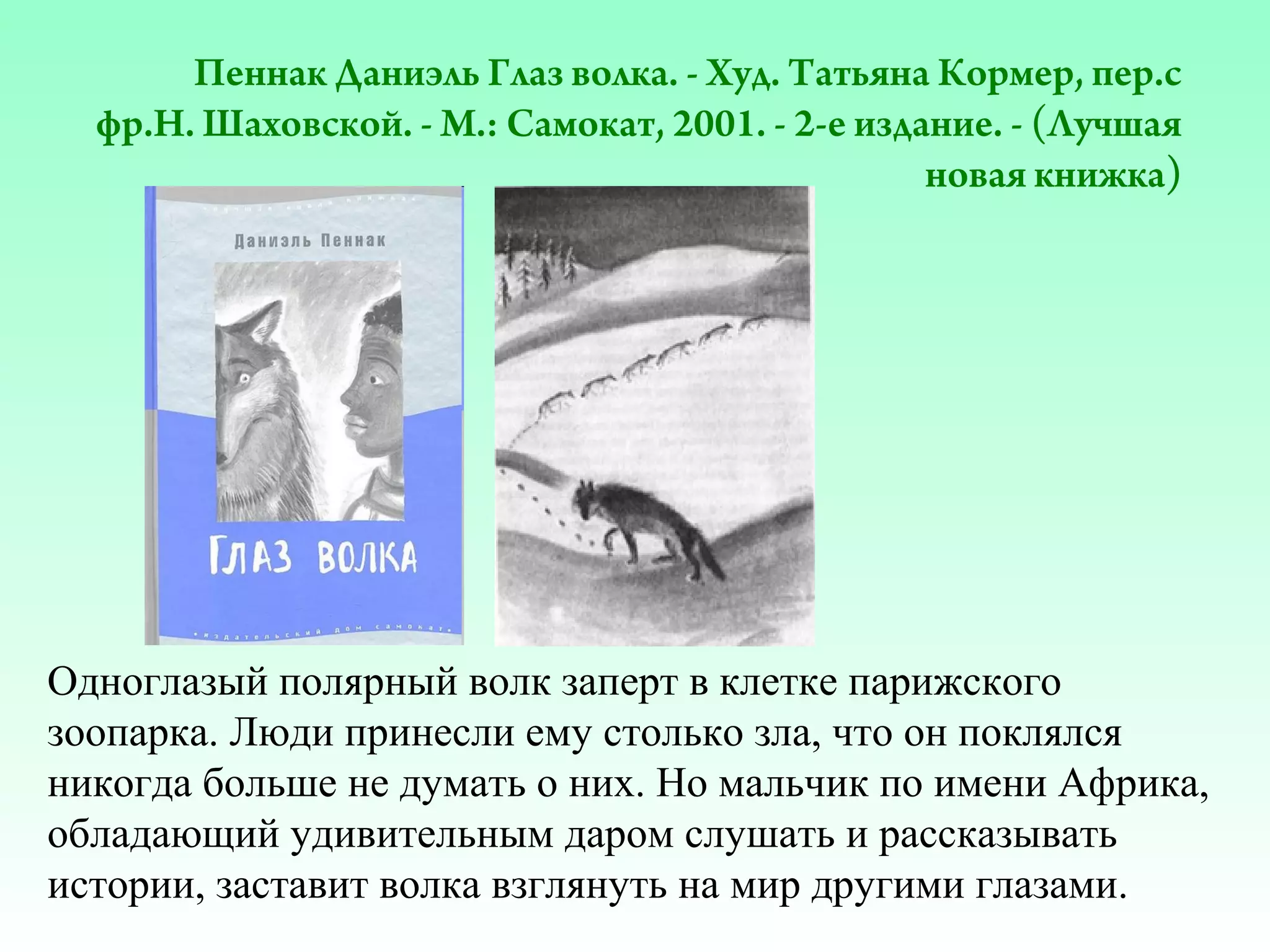 Пеннак Даниэль Глаз волка. - Худ. Татьяна Кормер, пер.с
фр.Н. Шаховской. - М.: Самокат, 2001. - 2-е издание. - (Лучшая
новая книжка)

Одноглазый полярный волк заперт в клетке парижского
зоопарка. Люди принесли ему столько зла, что он поклялся
никогда больше не думать о них. Но мальчик по имени Африка,
обладающий удивительным даром слушать и рассказывать
истории, заставит волка взглянуть на мир другими глазами.

 