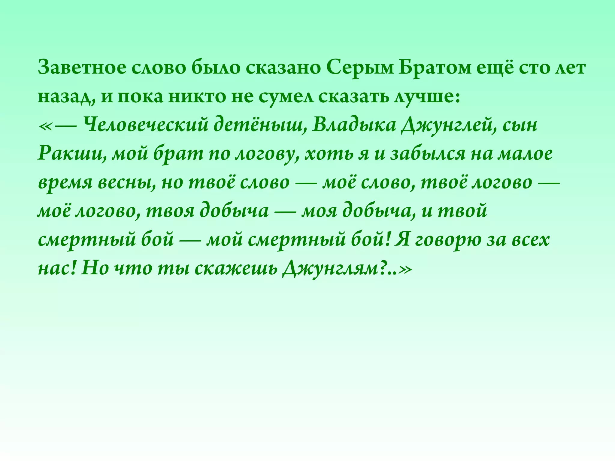 Заветное слово было сказано Серым Братом ещё сто лет
назад, и пока никто не сумел сказать лучше:
«— Человеческий детёныш, Владыка Джунглей, сын
Ракши, мой брат по логову, хоть я и забылся на малое
время весны, но твоё слово — моё слово, твоё логово —
моё логово, твоя добыча — моя добыча, и твой
смертный бой — мой смертный бой! Я говорю за всех
нас! Но что ты скажешь Джунглям?..»

 