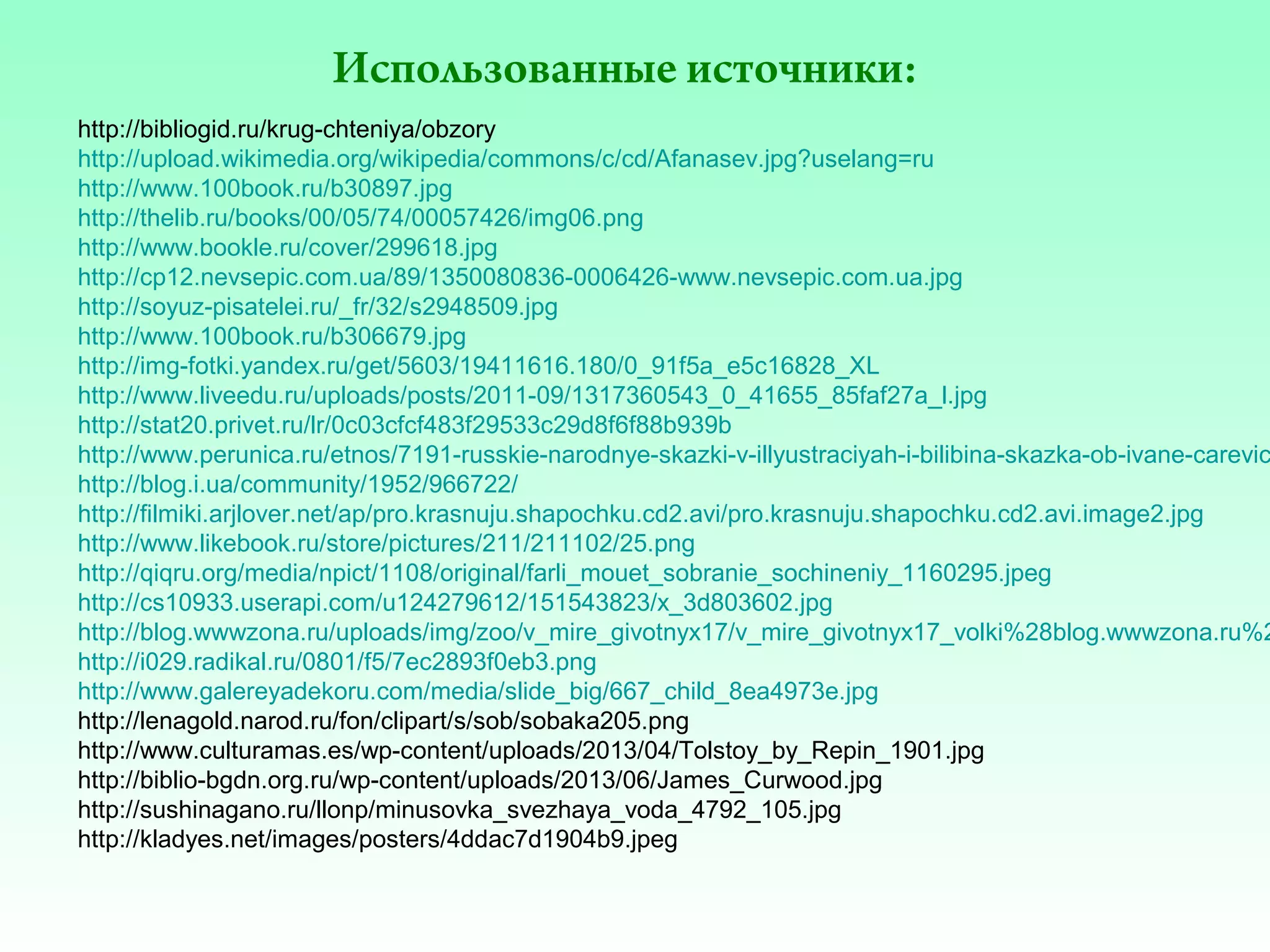 Использованные источники:

http://bibliogid.ru/krug-chteniya/obzory
http://upload.wikimedia.org/wikipedia/commons/c/cd/Afanasev.jpg?uselang=ru
http://www.100book.ru/b30897.jpg
http://thelib.ru/books/00/05/74/00057426/img06.png
http://www.bookle.ru/cover/299618.jpg
http://cp12.nevsepic.com.ua/89/1350080836-0006426-www.nevsepic.com.ua.jpg
http://soyuz-pisatelei.ru/_fr/32/s2948509.jpg
http://www.100book.ru/b306679.jpg
http://img-fotki.yandex.ru/get/5603/19411616.180/0_91f5a_e5c16828_XL
http://www.liveedu.ru/uploads/posts/2011-09/1317360543_0_41655_85faf27a_l.jpg
http://stat20.privet.ru/lr/0c03cfcf483f29533c29d8f6f88b939b
http://www.perunica.ru/etnos/7191-russkie-narodnye-skazki-v-illyustraciyah-i-bilibina-skazka-ob-ivane-carevic
http://blog.i.ua/community/1952/966722/
http://filmiki.arjlover.net/ap/pro.krasnuju.shapochku.cd2.avi/pro.krasnuju.shapochku.cd2.avi.image2.jpg
http://www.likebook.ru/store/pictures/211/211102/25.png
http://qiqru.org/media/npict/1108/original/farli_mouet_sobranie_sochineniy_1160295.jpeg
http://cs10933.userapi.com/u124279612/151543823/x_3d803602.jpg
http://blog.wwwzona.ru/uploads/img/zoo/v_mire_givotnyx17/v_mire_givotnyx17_volki%28blog.wwwzona.ru%2
http://i029.radikal.ru/0801/f5/7ec2893f0eb3.png
http://www.galereyadekoru.com/media/slide_big/667_child_8ea4973e.jpg
http://lenagold.narod.ru/fon/clipart/s/sob/sobaka205.png
http://www.culturamas.es/wp-content/uploads/2013/04/Tolstoy_by_Repin_1901.jpg
http://biblio-bgdn.org.ru/wp-content/uploads/2013/06/James_Curwood.jpg
http://sushinagano.ru/llonp/minusovka_svezhaya_voda_4792_105.jpg
http://kladyes.net/images/posters/4ddac7d1904b9.jpeg

 