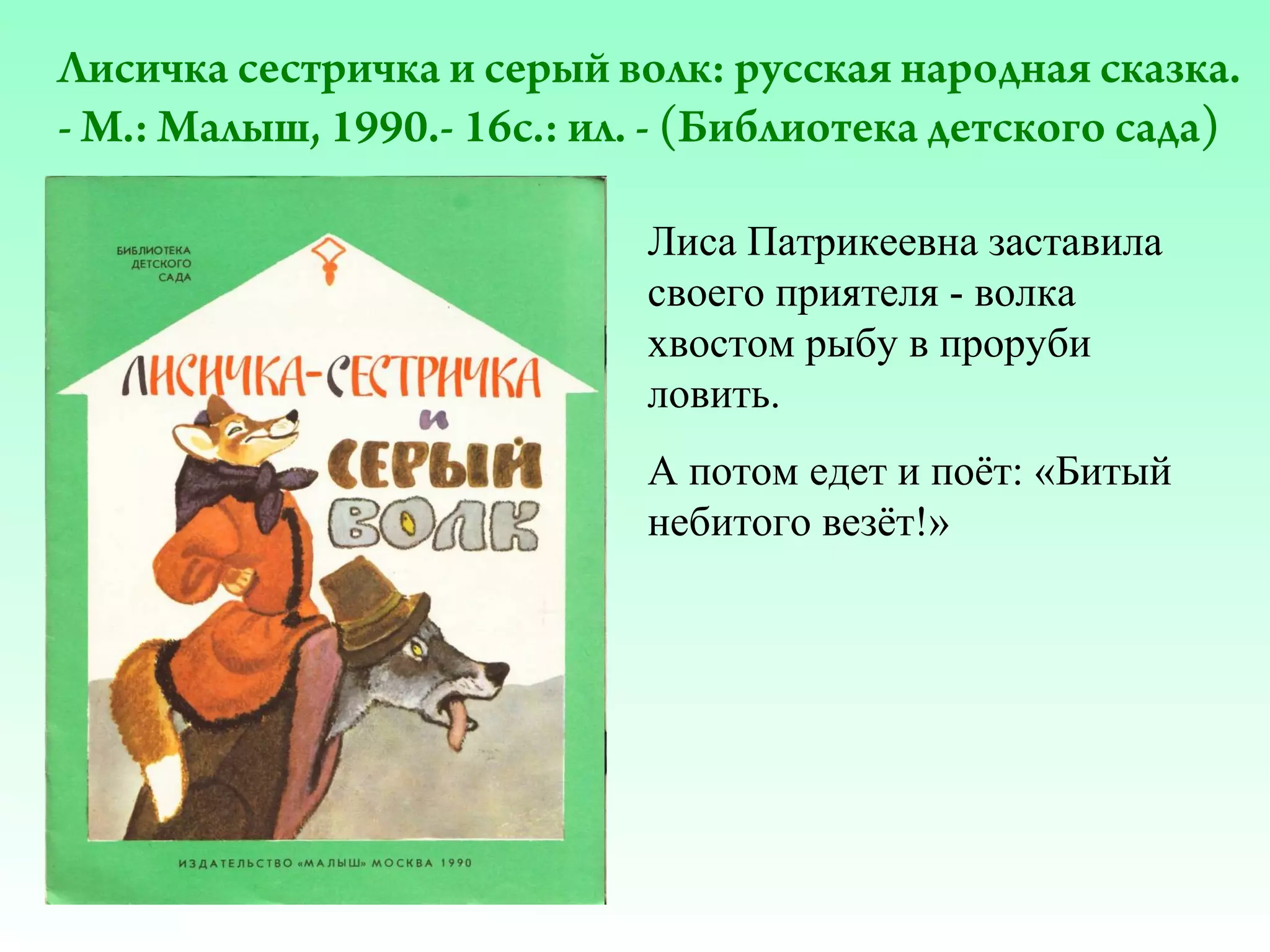 Лисичка сестричка и серый волк: русская народная сказка.
- М.: Малыш, 1990.- 16с.: ил. - (Библиотека детского сада)
Лиса Патрикеевна заставила
своего приятеля - волка
хвостом рыбу в проруби
ловить.
А потом едет и поёт: «Битый
небитого везёт!»

 