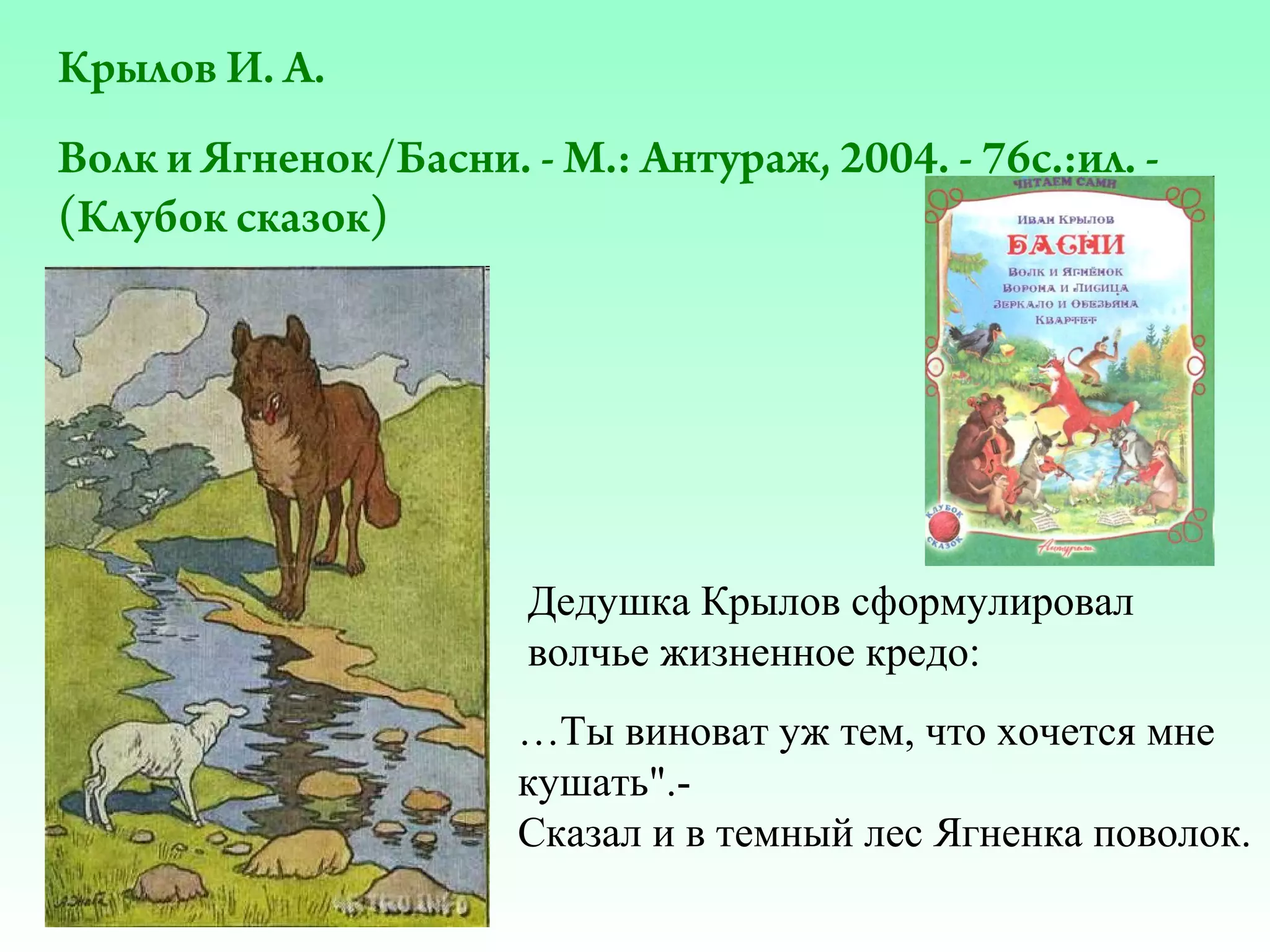 Крылов И. А.
Волк и Ягненок/Басни. - М.: Антураж, 2004. - 76с.:ил. (Клубок сказок)

Дедушка Крылов сформулировал
волчье жизненное кредо:
…Ты виноват уж тем, что хочется мне
кушать".Сказал и в темный лес Ягненка поволок.

 