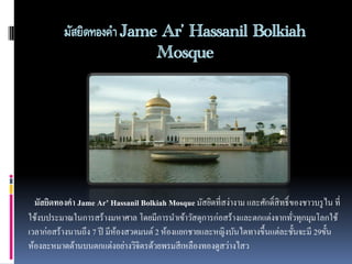 มัสยิดทองคา Jame Ar’ Hassanil Bolkiah
Mosque

มัสยิดทองคำ Jame Ar’ Hassanil Bolkiah Mosque มัสยิดที่สง่างาม และศักดิ์สิทธิ์ ของชาวบรู ไน ที่
ใช้งบประมาณในการสร้างมหาศาล โดยมีการนาเข้าวัสดุการก่อสร้างและตกแต่งจากทัวทุกมุมโลกใช้
่
เวลาก่อสร้างนานถึง 7 ปี มีห้องสวดมนต์ 2 ห้องแยกชายและหญิงบันไดทางขึ้นแต่ละชั้นจะมี 29ขั้น
ห้องละหมาดด้านบนตกแต่งอย่างวิจิตรด้วยพรมสี เหลืองทองดูสว่างไสว

 