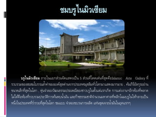 ชมบรูไนมิวเซียม

บรู ไนมิวเซียม ภายในแยกส่วนจัดแสดงเป็ น 5 ส่วนที่โดดเด่นที่สุดคือ Islamic Arts Gallery ที่
รวบรวมของสะสมโบราณลา้ ค่าขององค์สุลต่านจากประเทศมุสลิมทัวโลกมาแสดงมากมาย , คัมภีรอลกุระอ่าน
่
์ั
ขนาดเล็กทีสุดในโลก , หุ่นจาลองวัฒนธรรมประเพณีของชาวบรูไนตังแต่แรกเกิด การแต่งงานฯอีกห้องที่พลาด
่
้
ไม่ได้คอห้องทีรวบรวมประวัตการค้นพบนามัน และก๊าซธรรมชาติจานวนมหาศาลที่พลิกโฉมบรู ไนให้กลายเป็ น
ื
่
ิ
้
หนึ่งในประเทศทีรา่ รวยทีสุดในโลก ชมแบบ จาลองขบวนการผลิต แท่นขุดเจาะนามันในยุคแรกๆ
่
่
้

 