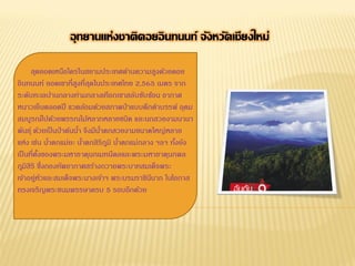 อุทยานแห่งชาติดอยอิ นทนนท์ จังหวัดเชียงใหม่
สุดยอดเหนือใครในสยามประเทศด้านความสูงด้วยดอย
อินทนนท์ ยอดเขาที่สงที่สดในประเทศไทย 2,565 เมตร จาก
ู ุ
ระดับทะเลปานกลางท่ามกลางเทือกเขาสลับซับซ้อน อากาศ
หนาวเย็นตลอดปี แวดล้อมด้วยสภาพป่ าแบบดึกดาบรรพ์ อุดม
สมบูรณ์ไปด้วยพรรณไม้หลากหลายชนิด และนกสวยงามนานา
พันธุ์ ด้วยเป็ นป่ าต้นนา จึงมีนาตกสวยงามขนาดใหญ่หลาย
้
้
แห่ง เช่น นาตกแม่ยะ นาตกสิริภมิ นาตกแม่กลาง ฯลฯ ทังยัง
้
้
ู ้
้
เป็ นที่ตงของพระมหาธาตุนภเมทนีดลและพระมหาธาตุนภพล
ั้
ภูมิสิริ ซึ่งกองทัพอากาศสร้างถวายพระบาทสมเด็จพระ
เจ้าอยู่หวและสมเด็จพระนางเจ้าฯ พระบรมราชินนาถ ในโอกาส
ั
ี
ทรงเจริญพระชนมพรรษาครบ 5 รอบอีกด้วย

 