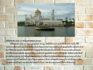 มัสยิดทองคา Jame Ar’ Hassanil Bolkiah Mosque
มัสยิดทองคา Jame Ar’ Hassanil Bolkiah Mosque มัสยิดที่สง่ างาม และศักดิ์สิทธิ์ของชาวบรู ไน ที่ใช้
งบประมาณในการสร้ างมหาศาล โดยมีการนาเข้ าวัสดุการก่ อสร้ างและตกแต่ งจากทั่วทุกมุมโลกใช้ เวลาก่ อสร้ างนาน
ถึง 7 ปี มีห้องสวดมนต์ 2 ห้ องแยกชายและหญิงบันไดทางขึนแต่ ละชั้ นจะมี 29ขั้น ห้ องละหมาดด้ านบนตกแต่ ง
้
อย่ างวิจิตรด้ วยพรมสี เหลืองทองดูสว่ างไสว จากนั้นนาท่ านชมมัสยิด โอมาร์ อาลี ไซฟูดติน มัสยิดเก่ าแก่ อันเป็ นที่
เคารพสั กการะของชาวบรู ไนตั้งอยู่ใจกลางกรุงบันดาร์ เสรีเบกาวัน มัสยิดหลังนี้ออกแบบและดาเนการสร้ างโดย
สุ ลต่ านโอมาร์ อาลี ไซฟัดดินที่ 3 ผู้ทรงได้ รับการยกย่ องว่าเป็ นสถาปนิกสมัยใหม่ ของบรู ไน และเป็ นพระราชบิดา
ของสุ ลต่ านองค์ ปัจจุบัน และมัสยินนี้สร้ างเสร็จในปี ค.ศ. 1958 มีความงดงามจนได้ ชื่อว่ า มินิทัชมาฮาล

 