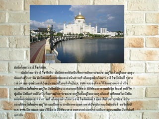 มัสยิดโอมาร์ อาลี ไซฟัดดิน
มัสยิดโอมาร์ อาลี ไซฟัดดิน มัสยิคเก่ าแก่ อันเป็ นที่เคารพสั กการะของชาวบรู ไน ตั้งอยู่ใจกลางกรุง
บันดาร์ เสรี เบกาวัน มัสยิดหลังนี้ออกแบบและดาเนินการสร้ างโดยสุ ลต่ านโอมาร์ อาลี ไซฟัดดินที่ 3 พระ
ราชบิดาของสุ ลต่ านองค์ ปัจจุบัน และสร้ างเสร็จในปี ค.ศ. 1958 พระองค์ ทรงได้ รับการยกย่ องว่ าเป็ น
สถาปนิกสมัยใหม่ ของบรู ไน มัสยิคนี้มีความงดงามจนได้ ชื่อว่ า มินิทัชมาฮาล ชมมัสยิด โอมาร์ อาลี ไซ
ฟูดติน มัสยิดเก่ าแก่ อันเป็ นที่เคารพสั กการะของชาวบรู ไนตั้งอยู่ใจกลางกรุงบันดาร์ เสรีเบกาวัน มัสยิด
หลังนี้ออกแบบและดาเนการสร้ างโดยสุ ลต่านโอมาร์ อาลี ไซฟัดดินที่ 3 ผู้ทรงได้ รับการยกย่ องว่ าเป็ น
สถาปนิกสมัยใหม่ ของบรู ไน และเป็ นพระราชบิดาของสุ ลต่ านองค์ ปัจจุบัน และมัสยินนี้สร้ างเสร็จในปี
ค.ศ. 1958 มีความงดงามจนได้ ชื่อว่ า มินิทัชมาฮาล สมควรแก่ เวลานาท่ านเดินทางสู่ สนามบิน บันดาร์ เสรี
เบกาวัน

 