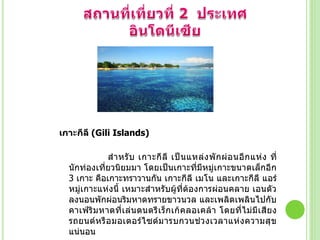 เกาะกีลี (Gili Islands)
ส้ า หรั บ เกาะกี ลี เป็ น แหล่ ง พั ก ผ่ อ นอี ก แห่ ง ที่
นักท่องเที่ยวนิยมมา โดยเป็นเกาะที่มีหมู่เกาะขนาดเล็กอีก
3 เกาะ คือเกาะทราวานกัน เกาะกีลี เมโน และเกาะกีลี แอร์
หมู่เกาะแห่งนี้ เหมาะส้าหรับผู้ที่ต้องการผ่อนคลาย เอนตัว
ลงนอนพักผ่อนริมหาดทรายขาวนวล และเพลิดเพลินไปกับ
คาเฟ่ ริ ม หาดที่ เ ล่ น ดนตรี เ ร็ ก เก้ ค ลอเคล้ า โดยที่ ไ ม่ มี เ สี ย ง
รถยนต์ ห รื อ มอเตอร์ ไ ซด์ ม ารบกวนช่ ว งเวลาแห่ ง ความสุ ข
แน่นอน

 