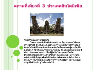 โทราจาแลนด์ (Torajaland)
โทราจาแลนด์ เป็นพืนที่เขตบริเวณทีสูงทางตอนใต้ของ
้
่
เกาะสุลาเวสี ซึ่งเป็นบ้านของชาวโทราจา และในโทราจาแลนด์
นี่เองมีบานที่เป็นเอกลักษณ์ แถมยังเป็นที่เตะตาแก่ผู้พบเห็นเป็น
้
อย่างมาก คือหลังคาบ้านจะมีขนาดใหญ่ ลักษณะเป็นมุมแหลม 2
ด้าน เว้าตรงกลางลงมา เป็นที่รู้จักกันในนาม ทองโคนัน
(Tongkonan) แต่ความสวยก็ปนมากับความสยอง เพราะบ้าน
หลังนี้เอาไว้เก็บศพเพื่อทาพิธี หลังจากที่คนตายแล้วก็จะนาร่าง
มาเก็บไว้ในบ้านนี้อยู่หลายวัน จนกว่าจะถึงพิธีศพ และคนตายก็
จะถูกฝังที่รังเล็ก ๆ ในโพรงต้นไม้

 