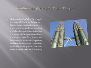 

เป็ น ตึ ก แฝดที่ สู ง ที่ สุ ด ในโลก มี ค วามสู ง ถึ ง
452 เมตร มีชั้นทั้งหมด 88 ชั้น โดยทางการ
ใช้งบประมาณการก่อสร้างทั้งหมด 20,000
ล้านบาท ซึ่ง เจ้ าของตึก นี้เป็ นเจ้าของผู้ ผลิ ต
น้้ามันยี่ห้อเปโตรนาส ชื่อเดียวกับตึกนั่นเอง
การออกแบบตึ ก ได้ รั บ แรงบั น ดาลใจจาก
ลั ก ษณะ ของเ สาหิ น ทั้ ง 5 ของ อิ ส ลา ม
นอกจากความสวยงามและความสูงของตึก
ที่ท้าให้คนทั่วโลกต้องตะลึงแล้ว ภายในตึกยัง
เป็ น แหล่ ง รวมความรู้ ศิ ล ปะ วั ฒ นธรรม
ดนตรี บั นเทิง และแหล่ง ช็ อ ปปิ้ งขนาดใหญ่

 