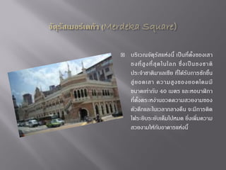 

บริเวณจัตุรัส แห่ง นี้ เป็นที่ตั้ง ของเสา
ธงที่ สู ง ที่ สุ ด ในโลก ซึ่ ง เป็ น ธงชาติ
ประจ้าชาติมาเลเซีย ที่ได้รับการชักขึ้น
สู่ ย อดเสา ความสู ง ของยอดโดมมี
ขนาดเท่ากับ 40 เมตร และหอนาฬิกา
ที่ตั้งตระหง่านอวดความสวยงามของ
ตัวตึกและในเวลากลางคืน จะมีการติด
ไฟระยิบระยับเต็มไปหมด ยิ่งเพิ่มความ
สวยงามให้กับอาคารแห่งนี้

 