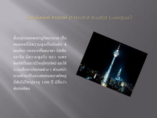 กัวลาลัมเปอร์ ทาวเวอร์ (Menara Kuala Lumpur)

ตั้ง อยู่ บนยอดเขาบูกิต นานาส เป็น
หอคอยที่ มี ค วามสู ง เป็ น อั น ดั บ 4
ของโลก รองจากที่แคนาดา รัสเซีย
และจี น มี ค วามสู ง ถึ ง 421 เมตร
โดยใช้เป็นสถานีวิทยุโทรทัศน์ และใช้
ระบบสื่อสารไฮเทคต่างๆ ด้านหน้า
ทางเข้าจะเป็นสวนหย่อมขนาดใหญ่
มี ต้ น ไม้ ใ หญ่ อ ายุ 100 ปี มี ชื่ อ ว่ า
ต้นเจลลิตง

 