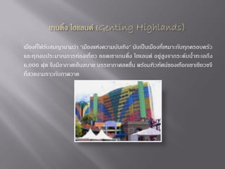 เมืองที่ได้รับสมญานามว่า "เมืองแห่งความบันเทิง" นับเป็นเมืองที่เหมาะกับทุกครอบครัว
และทุกงบประมาณการท่องเที่ยว ยอดเขาเกนติ้ง ไฮแลนด์ อยู่ สูงจากระดับน้้าทะเลถึ ง
6,000 ฟุต จึงมีอากาศเย็นสบาย บรรยากาศสดชื่น พร้อมทิวทัศน์ของเทือกเขาเขียวขจี
ที่สวยงามราวกับภาพวาด

 