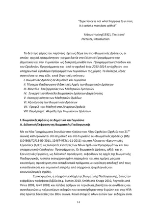 “Experience is not what happens to a man;
it is what a man does with it”
Aldous Huxley(1932), Texts and
Pretexts, Introduction

Το δεύτερο μέρος του παρόντος έχει ως θέμα του τις «Βιωματικές Δράσεις», οι
οποίες αρχικά εφαρμόστηκαν για μια διετία στα Πιλοτικά Προγράμματα του
Δημοτικού και του Γυμνασίου ως διακριτή μονάδα των Προγραμμάτων Σπουδών και
του Ωρολογίου Προγράμματος και από το σχολικό έτος 2013-2014 εντάχθηκαν στο
υποχρεωτικό Ωρολόγιο Πρόγραμμα των Γυμνασίων της χώρας. Το δεύτερο μέρος
αναπτύσσεται στις εξής επτά θεματικές ενότητες:
Ι. Βιωματικές Δράσεις σε Δημοτικό και Γυμνάσιο
ΙΙ. Τέσσερις Παιδαγωγικο-διδακτικές Αρχές των Βιωματικών Δράσεων
ΙΙΙ. Μοντέλα Επεξεργασίας των Μαθητικών Εμπειριών
ΙV. Συνεργατικό Μοντέλο Βιωματικών Δράσεων Διερεύνησης
V. Λειτουργικότητα των Μαθητικών Ομάδων
VI. Αξιολόγηση των Βιωματικών Δράσεων
VΙΙ. Προφίλ του Μαθητή στο Σύγχρονο Σχολείο
VIII. Παράρτημα: Αλφαβητάρι Βιωματικών Δράσεων
Ι. Βιωματικές Δράσεις σε Δημοτικό και Γυμνάσιο
Α. Διδακτική Έκφραση της Βιωματικής Παιδαγωγικής
Με τα Νέα Προγράμματα Σπουδών στο πλαίσιο του Νέου Σχολείου (Σχολείο του 21 ου
αιώνα) καθιερώνονται στο Δημοτικό και στο Γυμνάσιο οι «Βιωματικές Δράσεις» (ΒΔ)
(104868/Γ2/13-09-2011, 124674/Γ2/1-11-2011) και στο Λύκειο οι «Ερευνητικές
Εργασίες» (ΕρΕρ) ως διακριτές ενότητες των Νέων Σχολικών Προγραμμάτων και του
υποχρεωτικού Ωρολογίου Προγράμματος. Οι Βιωματικές Δράσεις, αλλά και οι
Ερευνητικές Εργασίες, ως διδακτική προσέγγιση εκφράζουν τις αρχές της Βιωματικής
Παιδαγωγικής, η οποία εκσυγχρονισμένη παραμένει και στις ημέρες μας μια
καινοτόμος προσέγγιση στα εκπαιδευτικά πράγματα με ευρύτερη αποδοχή από τους
εκπαιδευτικούς και σημαντική στήριξη από σύγχρονες ψυχολογικές και
κοινωνιολογικές σχολές.
Συγκεκριμένα, η σύγχρονη εκδοχή της Βιωματικής Παιδαγωγικής, όπως την
εκφράζουν πρόσφατα βιβλία (π.χ. Burton 2010, Smith and Knapp 2010, Reynolds and
Vince 2008, Jewll 2001) και πλήθος άρθρων σε περιοδικά, βασίζεται σε συνθέσεις και
αναπλαισιώσεις παλαιοτέρων εκδοχών που αναπτύχθηκαν στην Ευρώπη και στις ΗΠΑ
στις πρώτες δεκαετίες του 20ου αιώνα. Κοινό στοιχείο όλων αυτών των εκδοχών είναι
11

 