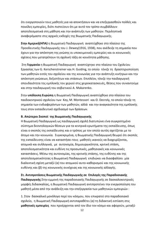 ότι ενεργοποιούν τους μαθητές για να αποκτήσουν και να επεξεργασθούν πολλές και
ποικίλες εμπειρίες, διότι πιστεύουν ότι με αυτό τον τρόπο συμβάλλουν
αποτελεσματικά στη μάθηση και την ανάπτυξη των μαθητών. Περιληπτικά
αναφερόμαστε στις αρχικές εκδοχές της Βιωματικής Παιδαγωγικής.
Στην Αμερική(ΗΠΑ) η Βιωματική Παιδαγωγική αναπτύχθηκε στο πλαίσιο της
Προοδευτικής Παιδαγωγικής του J. Dewey(1916, 1938), που ανέδειξε τη σημασία που
έχουν για την απόκτηση της γνώσης οι υποκειμενικές εμπειρίες και οι κοινωνικές
σχέσεις που μετατρέπουν τη σχολική τάξη σε κοινότητα μάθησης.
Στη Γερμανία η Βιωματική Παιδαγωγική αναπτύχτηκε στο πλαίσιο του Σχολείου
Εργασίας των G. Kerschenstreiner και H. Guiding, το οποίο τόνιζε τη δραστηριοποίηση
των μαθητών εντός του σχολείου και της κοινωνίας για την ανάπτυξη κινήτρων και την
απόκτηση γνώσεων, δεξιοτήτων και στάσεων. Επιπλέον, τόνιζε την παιδαγωγική
σπουδαιότητα της εμπλοκής του χεριού στις χειροκατασκευές, θέσεις που συναντούμε
και στην παιδαγωγική του σοβιετικού Α. Makarenko.
Στην υπόλοιπη Ευρώπη η Βιωματική Παιδαγωγική αναπτύχθηκε στο πλαίσιο του
παιδοκεντρικού σχολείου των Key, M. Montessori και O. Decroly, το οποίο τόνιζε τη
σημασία των ενδιαφερόντων των μαθητών, αλλά και την αναγκαιότητα της εμπλοκής
τους στον εκπαιδευτικό σχεδιασμό των δράσεων.
Β. Απώτεροι Σκοποί της Βιωματικής Παιδαγωγικής
Η Βιωματική Παιδαγωγική ως παιδαγωγική σχολή διατυπώνει ένα συγκροτημένο
σύστημα δεοντολογικών θέσεων για τα κεντρικά ερωτήματα της εκπαίδευσης, όπως
είναι ο σκοπός της εκπαίδευσης και ο τρόπος με τον οποίο αυτός σχετίζεται με το
άτομο και την κοινωνία. Συγκεκριμένα, η Βιωματικής Παιδαγωγική θεωρεί ότι σκοπός
της εκπαίδευσης είναι να καταστήσει τους μαθητές ικανούς να διαχειρίζονται,
ατομικά και συλλογικά, με αυτονομία, δημιουργικότητα, κριτική στάση,
αποτελεσματικότητα και ευθύνη τις προσωπικές, μαθησιακές και κοινωνικές
καταστάσεις. Μέσω της αυτονομίας, της κριτικής στάσης, της ευθύνης και της
αποτελεσματικότητας η Βιωματική Παιδαγωγική επιδιώκει να διασφαλίσει μία
διαλεκτική σχέση μεταξύ (α) του ατομικού αυτο-καθορισμού και της κοινωνικής
ευθύνης και (β) της κοινωνικής συνέχειας και της κοινωνικής αλλαγής.
Στ. Αντιπροτάσεις Βιωματικής Παιδαγωγικής σε Επιλογές της Παραδοσιακής
Παιδαγωγικής Στην εμμονή της παραδοσιακής Παιδαγωγικής σε δασκαλοκεντρικές
μορφές διδασκαλίας, η Βιωματική Παιδαγωγική αντιπροτείνει την ενεργοποίηση του
μαθητή μέσα από την ανάδειξη και την επεξεργασία των μαθητικών εμπειριών :
1. Στον δασκαλικό μονόλογο περί του κόσμου, που επικρατεί στο παραδοσιακό
σχολείο, η Βιωματική Παιδαγωγική αντιπαραθέτει (α) τη διδακτική εστίαση στις
μαθητικές εμπειρίες που προέρχονται από τον ίδιο τον κόσμο και αφορούν, μεταξύ
12

 