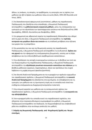 άλλων, τις ανάγκες, τις απορίες, τα προβλήματα, τις ανησυχίες και τις σχέσεις των
μαθητών και (β) τη δράση των μαθητών πάνω σε αυτές (Bank, 1991:205 Reynolds and
Vince, 2007).
2. Στη δασκαλοκεντρική αφομοιωτική (assimilative) μάθηση της παραδοσιακής
Παιδαγωγικής που βασίζεται στην επανάληψη, η Βιωματική Παιδαγωγική
αντιπαραθέτει τη μαθητοκεντρική ενεργητική μάθηση μέσω της επεξεργασίας των
εμπειριών με την αξιοποίηση των προϋπαρχουσών γνώσεων και δεξιοτήτων(Frey 1996
Χρυσαφίδης, 2006:65, Κουτσελίνη και Θεοφιλίδης, 2002).
3. Στη γραμματική και αθροιστική πορεία της παραδοσιακής διδασκαλίας που οδηγεί
από τα μέρη στο όλον, η Βιωματική Παιδαγωγική αντιπαραθέτει την πρόταξη
κεντρικών και μεγάλων ιδεών και εννοιών και τη σταδιακή μετάβαση στην εξέταση
των μερών που τις απαρτίζουν.
4. Στο μονοπώλιο του νου και της θεωρητικής γνώσης της παραδοσιακής
Παιδαγωγικής, η Βιωματική Παιδαγωγική αντιπαραθέτει τη συνδυαστική δράση νου
και χεριού και την εφαρμογή της επεξεργασμένης βιωματικής γνώσης για τη λήψη
αποφάσεων και την επίλυση/βελτίωση προβληματικών καταστάσεων.
5. Στην αξιολόγηση της κατοχής συγκεκριμένων γνώσεων με τη βοήθεια των τεστ και
των διαγωνισμάτων της παραδοσιακής Παιδαγωγικής, η Βιωματική Παιδαγωγική
αντιπαραθέτει την αξιολόγηση γνωστικο-κοινωνικών ικανοτήτων και στάσεων με τη
βοήθεια μαθητικών εργασιών, παρατηρήσεων, ιδεών και προτάσεων που συχνά
λαβαίνουν τη μορφή ατομικού φακέλου(portfolio).
6. Στα κλειστά Αναλυτικά Προγράμματα και την κυριαρχία των σχολικών εγχειριδίων
του παραδοσιακού σχολείου, η Βιωματική Παιδαγωγική αντιπαραθέτει τα ανοικτά
Αναλυτικά Προγράμματα που βασίζονται στα ερωτήματα, τα ενδιαφέροντα και τις
εμπειρίες των μαθητών και τις πρωτογενείς πηγές και το εκπαιδευτικό υλικό που
επιδέχεται επεξεργασία και διαχείριση(manipulative materials).
7. Στην ατομική εργασία των μαθητών και τις ανταγωνιστικές σχέσεις του
παραδοσιακού σχολείου, η Βιωματική Παιδαγωγική αντιπαραθέτει τη συνεργασία και
την αλληλοβοήθεια.
8. Στον κυριαρχικό ρόλο του εκπαιδευτικού του παραδοσιακού σχολείου, που
οδηγούσε στην ετεροκατευθυνόμενη συμπεριφορά του μαθητή, η Βιωματική
Παιδαγωγική αντιπαραθέτει τον διαλογικό, τον διαμεσολαβητικό και υποβοηθητικό
ρόλο που αποβλέπει στην αυτόνομη ανάπτυξη του μαθητή.
Γ. Στήριξη της Βιωματικής Παιδαγωγικής από Ψυχολογικές Σχολές και Νευροεπιστήμες
13

 