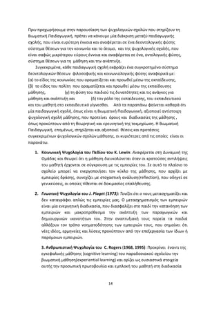 Πριν προχωρήσουμε στην παρουσίαση των ψυχολογικών σχολών που στηρίζουν τη
Βιωματική Παιδαγωγική, πρέπει να κάνουμε μία διάκριση μεταξύ παιδαγωγικής
σχολής, που είναι ευρύτερη έννοια και αναφέρεται σε ένα δεοντολογικής φύσης
σύστημα θέσεων για την κοινωνία και το άτομο, και της ψυχολογικής σχολής, που
είναι σαφώς μικρότερου εύρους έννοια και αναφέρεται σε ένα, οντολογικής φύσης,
σύστημα θέσεων για τη μάθηση και την ανάπτυξη.
Συγκεκριμένα, κάθε παιδαγωγική σχολή εκφράζει ένα συγκροτημένο σύστημα
δεοντολογικών θέσεων φιλοσοφικής και κοινωνιολογικής φύσης αναφορικά με:
(α) το είδος της κοινωνίας που οραματίζεται και προωθεί μέσω της εκπαίδευσης,
(β) το είδος του πολίτη που οραματίζεται και προωθεί μέσω της εκπαίδευσης
μάθησης,
(γ) τη φύση του παιδιού τις δυνατότητες και τις ανάγκες για
μάθηση και ανάπτυξη και
(δ) τον ρόλο της εκπαίδευσης, του εκπαιδευτικού
και του μαθητή στο εκπαιδευτικό γίγνεσθαι. Από τα παραπάνω φαίνεται καθαρά ότι
μία παιδαγωγική σχολή, όπως είναι η Βιωματική Παιδαγωγική, αξιοποιεί αντίστοιχη
ψυχολογική σχολή μάθησης, που προτείνει όρους και διαδικασίες της μάθησης ,
όπως προκύπτουν από τη θεωρητική και ερευνητική της τεκμηρίωση. Η Βιωματική
Παιδαγωγική, επομένως, στηρίζεται και αξιοποιεί θέσεις και προτάσεις
συγκεκριμένων ψυχολογικών σχολών μάθησης, οι κυριότερες από τις οποίες είναι οι
παρακάτω.
1. Κοινωνική Ψυχολογία του Πεδίου του Κ. Lewin: Αναφέρεται στη Δυναμική της
Ομάδας και θεωρεί ότι η μάθηση διευκολύνεται όταν οι κρατούσες αντιλήψεις
του μαθητή έρχονται σε σύγκρουση με τις εμπειρίες του. Σε αυτό το πλαίσιο το
σχολείο μπορεί να ενεργοποιήσει τον κύκλο της μάθησης, που αρχίζει με
εμπειρίες δράσης, συνεχίζει με στοχαστική ανάλυση(reflection), που οδηγεί σε
γενικεύσεις, οι οποίες τίθενται σε δοκιμασίες επαλήθευσης.
2. Γνωστική Ψυχολογία του J. Piaget (1973): Τονίζει ότι ο νους μετασχηματίζει και
δεν καταγράφει απλώς τις εμπειρίες μας. Ο μετασχηματισμός των εμπειριών
είναι μία ενεργητική διαδικασία, που διασφαλίζει στο παιδί την κατανόηση των
εμπειριών και μακροπρόθεσμα την ανάπτυξη των παραγωγικών και
δημιουργικών ικανοτήτων του. Στην αναπτυξιακή τους πορεία τα παιδιά
αλλάζουν τον τρόπο νοηματοδότησης των εμπειριών τους, που σημαίνει ότι
νέες ιδέες, ερμηνείες και λύσεις προκύπτουν από την επεξεργασία των ίδιων ή
παρόμοιων εμπειριών.
3. Ανθρωπιστική Ψυχολογία του C. Rogers (1968, 1995): Προκρίνει έναντι της
εγκεφαλικής μάθησης (cognitive learning) του παραδοσιακού σχολείου την
βιωματική μάθηση(experiential learning) και ορίζει ως ουσιαστικά στοιχεία
αυτής την προσωπική πρωτοβουλία και εμπλοκή του μαθητή στη διαδικασία

14

 