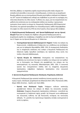 Από όλες, βέβαια, τις παραπάνω σχολές σημαντικότερο ρόλο παίζει σήμερα στο
εκπαιδευτικό γίγνεσθαι ο κοινωνικός εποικοδομισμός, ο οποίος και ως ψυχολογική
θεωρία μάθησης και ως επιστημολογική θεωρία ανεπτύχθητε σταδιακά στη διάρκεια
του 20ου αιώνα σε διαφορετικές εκδοχές και επιβλήθηκε ως μία από τις κυρίαρχες στις
τελευταίες δεκαετίες του 20ου αιώνα. Τις θέσεις του, όμως, για την ενεργοποίηση του
μαθητή στην απόκτηση και την επεξεργασία πολλών και ποικίλων προσωπικών
εμπειριών τόνισε πρώτο το κίνημα της Βιωματικής Παιδαγωγικής (ΒΠ) (Experiential
Education), που χρονικά προηγήθηκε του εποικοδομιτισμού, καθότι διαμορφώθηκε
στις αρχές του 20ου αιώνα στις ΗΠΑ και στην Ευρώπη, όπως έχουμε ήδη αναφέρει.
Δ. Στήριξη Βιωματικής Παιδαγωγικής από Κριτικό Ορθολογισμό και την Κριτική
Θεωρία Πέρα από τη στήριξη που δέχθηκε η Βιωματική Παιδαγωγική από τις
ψυχολογικές σχολές που αναφέραμε, στηρίχθηκε και από τον Κριτικό Ορθολογισμό
του K. Popper και την Κριτική Θεωρία του G. Hebermas:
1. Επιστημολογία Κριτικού Ορθολογισμού (K. Popper): Τονίζει την ανάγκη της
διερευνητικής επιβεβαίωσης ή διάψευσης των υποθέσεων και αντιλήψεών
μας για τα πράγματα (Χρυσαφίδης 2006: 124). Οι πειραματικές διαδικασίες
και οι στοχαστικές αναλύσεις που εισάγει η Βιωματική Παιδαγωγική στη
διδακτική πράξη προωθούν αντιλήψεις και πρακτικές όπως αυτές που
τονίζει ο Κριτικός Ορθολογισμός.
2. Κριτική Θεωρία (G. Habermas): Επισημαίνει την αναγκαιότητα της
ανάδειξης των συνεπειών που έχουν οι πράξεις των ατόμων και των ομάδων
και οι λειτουργίες των θεσμών στη χειραφέτηση του ατόμου και την
ανασυγκρότηση της κοινωνίας (Ματσαγγούρας 2001: 102). Η κοινωνική
κριτική που ενσωματώνουν πολλές από τις σύγχρονες βιωματικές
προσεγγίσεις εκφράζουν παρόμοιες προσεγγίσεις στην κοινωνική
πραγματικότητα.
Ε. Κριτική στη Βιωματική Παιδαγωγική: Ιδεολογική, Ψυχολογική, Διδακτική
Η Βιωματική Παιδαγωγική έχει καταστεί αποδέκτης έντονης κριτικής σε τρεις
κυρίως τομείς: ιδεολογικό, ψυχολογικό και διδακτικό (Hein 1991, Thanasoulas 2002,
Mayer 2004, Kirschner, Sweller and Clark 2006).
•

Κριτική στον Ιδεολογικό Τομέα: Υπάρχουν κίνδυνοι ανάπτυξης
χειραφετικών τάσεων του ατόμου σε βάρος της κοινωνικής συνοχής.
Απάντηση: Σύγχρονες βιωματικές προσεγγίσεις επιδιώκουν συνειδητά και
συστηματικά τη διαλεκτική σχέση μεταξύ: (α) Ατομικού αυτο-καθορισμού
και κοινωνικής ευθύνης και (β) Κοινωνικής συνέχειας και κοινωνικής
αλλαγής. Το μοντέλο που προτείνουμε παρακάτω εστιάζει συστηματικά σε
αυτές τις σχέσεις.
16

 