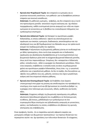 •

Κριτική στον Ψυχολογικό Τομέα: Δεν επαρκούν οι εμπειρίες και οι
γνωστικο-κοινωνικές ικανότητες των μαθητών για τη διασφάλιση γνώσεων
επαρκών για ποιοτική εκπαίδευση.
Απάντηση: Οι μαθητικές εμπειρίες, ασφαλώς, και δεν επαρκούν και γι΄αυτό
στο προτεινόμενο μοντέλο αποτελούν σημείο εκκίνησης και όχι πλαίσιο
περιχαράκωσης, καθότι συστηματικά γίνεται αναγωγή των «εδώ και τώρα»
εμπειριών σε γενικεύσεις με τη βοήθεια του εννοιολογικού πλέγματος των
εμπλεκομένων επιστημών .

 Κριτική στον Διδακτικό Τομέα: (α) Καταργεί τις αμεσότερες μορφές
διδασκαλίας, οι οποίες καθιστούν εφικτή και αποτελεσματική την
οργάνωση των σκοπών, εμπειριών, διαδικασιών, αποτελεσμάτων και την
αξιολόγησή τους και (β) Περιθωριοποιεί τον δάσκαλο και με τον τρόπο αυτό
αναιρεί τον παιδαγωγικό ρόλο του σχολείου.
Απάντηση: Η αξιοποίηση της βιωματικής μάθησης γίνεται σε συνδυασμό και
με άλλες προσεγγίσεις, όπου αυτό είναι αναγκαίο και οι διαδικασίες
οργάνωσης και αξιολόγησης διασφαλίζονται μέ τη συστηματοποίηση των
βιωματικών δράσεων μέσα από τα σύγχρονα βιωματικά διδακτικά μοντέλα,
όπως αυτό που παρουσιάζουμε. Επομένως, δεν καταργείται ο διδακτικός
ρόλος εκπαιδευτικού, αλλά η κυριαρχία του δασκαλικού μονολόγου. Όπου
είναι αναγκαίο, επιβάλλεται ο εκπαιδευτικός να κάνει συμπληρωματικά
χρήση και αμεσότερων μορφών διδασκαλίας, όπως είναι π.χ. η «γνωστική
μαθητεία» και η προσληπτική μάθηση. Αν δεν το πράξει, δεν διευκολύνει ως
οφείλει τους μαθητές τους και, μάλιστα, εκείνους που έχουν μεγαλύτερη
ανάγκη από ένα στηρικτικό πλαίσιο μάθησης.
 Κριτική στον Επιστημολογικό Τομέα: (α) Επιβάλλει έναν άκρατο
υποκειμενισμό στον χώρο της γνώσης και αποδυναμώνει την προσφορά της
επιστήμης στον τομέα αυτό και (β) Σχετικοποιεί σε επικίνδυνο βαθμό τις
κυρίαρχες στον πολιτισμό μας κοινωνικές, ηθικές, αισθητικές και λοιπές
αξίες.
Απάντηση: Σύγχρονες εκδοχές της βιωματικής προσέγγισης στη μάθηση
αξιοποιούν (α)συλλογικά σχήματα που συμβάλλουν σε διϋποκειμενικές
συνθέσεις, (β) έννοιες, μεθοδολογία των εμπλεκόμενων σε ένα
συγκεκριμένο θέμα επιστημών και (γ)διαδικασίες αναγωγής σε γενικεύσεις,
κρίσεις και διαδικασίες τις οποίες υποβάλλουν στη βάσανο της κριτικής
αποτίμησης και επιβεβαίωσης.
Είναι προφανές, λοιπόν, ότι οι παραπάνω κριτικές αφορούν ακραίες και
μονομερείς εκδοχές των βιωματικών προσεγγίσεων των πρώτων δεκαετιών του
περασμένου αιώνα και όχι προτάσεις των τελευταίων δεκαετιών. Οι σύγχρονες
17

 