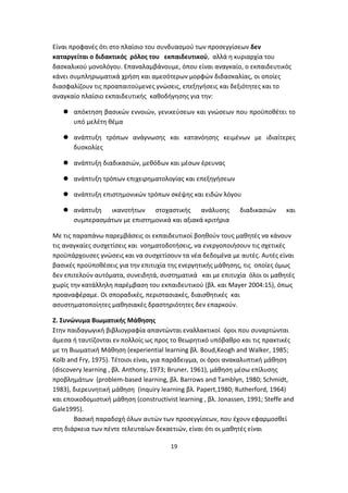 Είναι προφανές ότι στο πλαίσιο του συνδυασμού των προσεγγίσεων δεν
καταργείται ο διδακτικός ρόλος του εκπαιδευτικού, αλλά η κυριαρχία του
δασκαλικού μονολόγου. Επαναλαμβάνουμε, όπου είναι αναγκαίο, ο εκπαιδευτικός
κάνει συμπληρωματικά χρήση και αμεσότερων μορφών διδασκαλίας, οι οποίες
διασφαλίζουν τις προαπαιτούμενες γνώσεις, επεξηγήσεις και δεξιότητες και το
αναγκαίο πλαίσιο εκπαιδευτικής καθοδήγησης για την:
 απόκτηση βασικών εννοιών, γενικεύσεων και γνώσεων που προϋποθέτει το
υπό μελέτη θέμα
 ανάπτυξη τρόπων ανάγνωσης και κατανόησης κειμένων με ιδιαίτερες
δυσκολίες
 ανάπτυξη διαδικασιών, μεθόδων και μέσων έρευνας
 ανάπτυξη τρόπων επιχειρηματολογίας και επεξηγήσεων
 ανάπτυξη επιστημονικών τρόπων σκέψης και ειδών λόγου
 ανάπτυξη ικανοτήτων στοχαστικής ανάλυσης
συμπερασμάτων με επιστημονικά και αξιακά κριτήρια

διαδικασιών

και

Με τις παραπάνω παρεμβάσεις οι εκπαιδευτικοί βοηθούν τους μαθητές να κάνουν
τις αναγκαίες συσχετίσεις και νοηματοδοτήσεις, να ενεργοποιήσουν τις σχετικές
προϋπάρχουσες γνώσεις και να συσχετίσουν τα νέα δεδομένα με αυτές. Αυτές είναι
βασικές προϋποθέσεις για την επιτυχία της ενεργητικής μάθησης, τις οποίες όμως
δεν επιτελούν αυτόματα, συνειδητά, συστηματικά και με επιτυχία όλοι οι μαθητές
χωρίς την κατάλληλη παρέμβαση του εκπαιδευτικού (βλ. και Mayer 2004:15), όπως
προαναφέραμε. Οι σποραδικές, περιστασιακές, διαισθητικές και
ασυστηματοποίητες μαθησιακές δραστηριότητες δεν επαρκούν.
Ζ. Συνώνυμα Βιωματικής Μάθησης
Στην παιδαγωγική βιβλιογραφία απαντώνται εναλλακτικοί όροι που συναρτώνται
άμεσα ή ταυτίζονται εν πολλοίς ως προς το θεωρητικό υπόβαθρο και τις πρακτικές
με τη Βιωματική Μάθηση (experiential learning βλ. Boud,Keogh and Walker, 1985;
Kolb and Fry, 1975). Τέτοιοι είναι, για παράδειγμα, οι όροι ανακαλυπτική μάθηση
(discovery learning , βλ. Anthony, 1973; Bruner, 1961), μάθηση μέσω επίλυσης
προβλημάτων (problem-based learning, βλ. Barrows and Tamblyn, 1980; Schmidt,
1983), διερευνητική μάθηση (inquiry learning βλ. Papert,1980; Rutherford, 1964)
και εποικοδομιστική μάθηση (constructivist learning , βλ. Jonassen, 1991; Steffe and
Gale1995).
Βασική παραδοχή όλων αυτών των προσεγγίσεων, που έχουν εφαρμοσθεί
στη διάρκεια των πέντε τελευταίων δεκαετιών, είναι ότι οι μαθητές είναι
19

 