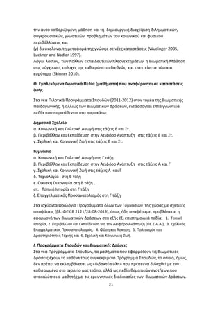 την αυτο-καθοριζόμενη μάθηση και τη δημιουργική διαχείριση διλημματικών,
συγκρουσιακών, γνωστικών προβλημάτων του κοιωνικού και φυσικού
περιβάλλοντος και
(γ) διευκολύνει τη μεταφορά της γνώσης σε νέες καταστάσεις (Wudinger 2005,
Luckner and Nadler 1997).
Λόγω, λοιπόν, των πολλών εκπαιδευτικών πλεονεκτημάτων η Βιωματική Μάθηση
στις σύγχρονες εκδοχές της καθιερώνεται διεθνώς και επεκτείνεται όλο και
ευρύτερα (Skinner 2010).
Θ. Εμπλεκόμενα Γνωστικά Πεδία (μαθήματα) που αναφέρονται σε καταστάσεις
ζωής
Στα νέα Πιλοτικά Προγράμματα Σπουδών (2011-2012) στον τομέα της Βιωματικής
Παιδαγωγικής, ή αλλιώς των Βιωματικών Δράσεων, εντάσσονται επτά γνωστικά
πεδία που παρατίθενται στο παρακάτω:
Δημοτικό Σχολείο
α. Κοινωνική και Πολιτική Αγωγή στις τάξεις Ε και Στ.
β. Περιβάλλον και Εκπαίδευση στην Αειφόρο Ανάπτυξη στις τάξεις Ε και Στ.
γ. Σχολική και Κοινωνική Ζωή στις τάξεις Ε και Στ.
Γυμνάσιο
α. Κοινωνική και Πολιτική Αγωγή στη Γ τάξη
β. Περιβάλλον και Εκπαίδευση στην Αειφόρο Ανάπτυξη στις τάξεις Α και Γ
γ. Σχολική και Κοινωνική Ζωή στις τάξεις Α και Γ
δ. Τεχνολογία στη Β τάξη
ε. Οικιακή Οικονομία στη Β τάξη ,
στ. Τοπική Ιστορία στη Γ τάξη
ζ. Επαγγελματικός Προσανατολισμός στη Γ τάξη
Στα ισχύοντα Ωρολόγια Προγράμματα όλων των Γυμνασίων της χώρας με σχετικές
αποφάσεις (βλ. ΦΕΚ Β 2121/28-08-2013), όπως ήδη αναφέραμε, προβλέπεται η
εφαρμογή των Βιωματικών Δράσεων στα εξής έξι επιστημονικά πεδία: 1. Τοπική
Ιστορία, 2. Περιβάλλον και Εκπαίδευση για την Αειφόρο Ανάπτυξη (ΠΕ.Ε.Α.Α.), 3. Σχολικός
Επαγγελματικός Προσανατολισμός, 4. Φύση και Άσκηση, 5. Πολιτισμός και
Δραστηριότητες Τέχνης και 6. Σχολική και Κοινωνική Ζωή.

Ι. Προγράμματα Σπουδών και Βιωματικές Δράσεις
Στα νέα Προγράμματα Σπουδών, τα μαθήματα που εφαρμόζουν τις Βιωματικές
Δράσεις έχουν το καθένα τους συγκεκριμένο Πρόγραμμα Σπουδών, το οποίο, όμως,
δεν πρέπει να εκλαμβάνεται ως «διδακτέα ύλη» που πρέπει να διδαχθεί με τον
καθιερωμένο στο σχολείο μας τρόπο, αλλά ως πεδίο θεματικών ενοτήτων που
ανακαλύπτει ο μαθητής με τις ερευνητικές διαδικασίες των Βιωματικών Δράσεων.
21

 