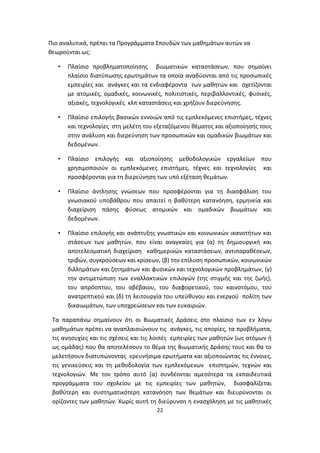 Πιο αναλυτικά, πρέπει τα Προγράμματα Σπουδών των μαθημάτων αυτών να
θεωρούνται ως:
•

Πλαίσιο προβληματοποίησης βιωματικών καταστάσεων, που σημαίνει
πλαίσιο διατύπωσης ερωτημάτων τα οποία αναδύονται από τις προσωπικές
εμπειρίες και ανάγκες και τα ενδιαφέροντα των μαθητών και σχετίζονται
με ατομικές, ομαδικές, κοινωνικές, πολιτιστικές, περιβαλλοντικές, φυσικές,
αξιακές, τεχνολογικές κλπ καταστάσεις και χρήζουν διερεύνησης.

•

Πλαίσιο επιλογής βασικών εννοιών από τις εμπλεκόμενες επιστήμες, τέχνες
και τεχνολογίες στη μελέτη του εξεταζόμενου θέματος και αξιοποίησής τους
στην ανάλυση και διερεύνηση των προσωπικών και ομαδικών βιωμάτων και
δεδομένων.

•

Πλαίσιο επιλογής και αξιοποίησης μεθοδολογικών εργαλείων που
χρησιμοποιούν οι εμπλεκόμενες επιστήμες, τέχνες και τεχνολογίες και
προσφέρονται για τη διερεύνηση των υπό εξέταση θεμάτων.

•

Πλαίσιο άντλησης γνώσεων που προσφέρονται για τη διασφάλιση του
γνωσιακού υποβάθρου που απαιτεί η βαθύτερη κατανόηση, ερμηνεία και
διαχείριση πάσης φύσεως ατομικών και ομαδικών βιωμάτων και
δεδομένων.

•

Πλαίσιο επιλογής και ανάπτυξης γνωστικών και κοινωνικών ικανοτήτων και
στάσεων των μαθητών, που είναι αναγκαίες για (α) τη δημιουργική και
αποτελεσματική διαχείριση καθημερινών καταστάσεων, αντιπαραθέσεων,
τριβών, συγκρούσεων και κρίσεων, (β) την επίλυση προσωπικών, κοινωνικών
διλλημάτων και ζητημάτων και φυσικών και τεχνολογικών προβλημάτων, (γ)
την αντιμετώπιση των εναλλακτικών επιλογών (της στιγμής και της ζωής),
του απρόοπτου, του αβέβαιου, του διαφορετικού, του καινοτόμου, του
ανατρεπτικού και (δ) τη λειτουργία του υπεύθυνου και ενεργού πολίτη των
δικαιωμάτων, των υποχρεώσεων και των ευκαιριών.

Τα παραπάνω σημαίνουν ότι οι Βιωματικές Δράσεις στο πλαίσιο των εν λόγω
μαθημάτων πρέπει να αναπλαισιώνουν τις ανάγκες, τις απορίες, τα προβλήματα,
τις ανησυχίες και τις σχέσεις και τις λοιπές εμπειρίες των μαθητών (ως ατόμων ή
ως ομάδας) που θα αποτελέσουν το θέμα της Βιωματικής Δράσης τους και θα το
μελετήσουν διατυπώνοντας ερευνήσιμα ερωτήματα και αξιοποιώντας τις έννοιες,
τις γενικεύσεις και τη μεθοδολογία των εμπλεκόμενων επιστημών, τεχνών και
τεχνολογιών. Με τον τρόπο αυτό (α) συνδέονται αμεσότερα τα εκπαιδευτικά
προγράμματα του σχολείου με τις εμπειρίες των μαθητών, διασφαλίζεται
βαθύτερη και συστηματικότερη κατανόηση των θεμάτων και διευρύνονται οι
ορίζοντες των μαθητών. Χωρίς αυτή τη διεύρυνση η ενασχόληση με τις μαθητικές
22

 