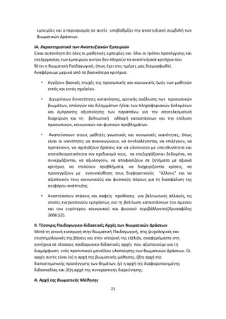 εμπειρίες και ο περιορισμός σε αυτές υποβαθμίζει την αναπτυξιακή συμβολή των
Βιωματικών Δράσεων.
ΙΑ. Χαρακτηριστικά των Αναπτυξιακών Εμπειριών
Είναι αυτονόητο ότι όλες οι μαθητικές εμπειρίες και όλοι οι τρόποι προσέγγισης και
επεξεργασίας των εμπειριών αυτών δεν πληρούν τα αναπτυξιακά κριτήρια που
θέτει η Βιωματική Παιδαγωγική, όπως έχει στις ημέρες μας διαμορφωθεί.
Αναφέρουμε μερικά από τα βασικότερα κριτήρια:
•

Αγγίζουν βασικές πτυχές της προσωπικής και κοινωνικής ζωής των μαθητών
εντός και εκτός σχολείου.

•

Διευρύνουν δυνατότητες κατανόησης, κριτικής ανάλυσης των προσωπικών
βιωμάτων, επιλογών και διλημμάτων ή/και των πληροφοριακών δεδομένων
και έμπρακτης αξιοποίησης των παραπάνω για την αποτελεσματική
διαχείριση και τη βελτιωτική αλλαγή καταστάσεων και την επίλυση
προσωπικών, κοινωνικών και φυσικών προβλημάτων.

•

Αναπτύσσουν στους μαθητές γνωστικές και κοινωνικές ικανότητες, όπως
είναι οι ικανότητες να ανακοινώνουν, να συνδιαλέγονται, να επιλέγουν, να
προτείνουν, να σχεδιάζουν δράσεις και να υλοποιούν με υπευθυνότητα και
αποτελεσματικότητα τον σχεδιασμό τους, να επεξεργάζονται δεδομένα, να
συνεργάζονται, να αξιολογούν, να αποφασίζουν σε ζητήματα με αξιακά
κριτήρια, να επιλύουν προβλήματα, να διαχειρίζονται κρίσεις, να
προσεγγίζουν με ενσυναίσθηση τους διαφορετικούς "άλλους" και να
αξιοποιούν τους κοινωνικούς και φυσικούς πόρους για τη διασφάλιση της
αειφόρου ανάπτυξης.

•

Αναπτύσσουν στάσεις και σαφείς προθέσεις για βελτιωτικές αλλαγές, τις
οποίες ενεργοποιούν εμπράκτως για τη βελτίωση καταστάσεων του άμεσου
και του ευρύτερου κοινωνικού και φυσικού περιβάλλοντος(Χρυσαφίδης
2006:52).

ΙΙ. Τέσσερις Παιδαγωγικο-διδακτικές Αρχές των Βιωματικών Δράσεων
Μετά τη γενική εισαγωγή στην Βιωματική Παιδαγωγική, στις ψυχολογικές και
επιστημολογικές της βάσεις και στην ιστορική της εξέλιξη, αναφερόμαστε στη
συνέχεια σε τέσσερις παιδαγωγικο-διδακτικές αρχές που αξιοποιούμε για τη
διαμόρφωση ενός προτυπικού μοντέλου υλοποίησης των Βιωματικών Δράσεων. Οι
αρχές αυτές είναι (α) η αρχή της βιωματικής μάθησης, (β)η αρχή της
διεπιστημονικής προσέγγισης των θεμάτων, (γ) η αρχή της διαφοροποιημένης
διδασκαλίας και (δ)η αρχή της συνεργατικής διερεύνησης.
Α. Αρχή της Βιωματικής Μάθησης
23

 