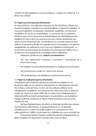 επίπεδα που προαναφέραμε (1. εγώ και το θέμα, 2. οι άλλοι και το θέμα και 3. οι
θεσμοί και το θέμα).

Β. Η Αρχή της Διεπιστημονικής Προσέγγισης
Οι τομείς άντλησης των μαθητικών εμπειριών που θα αποτελέσουν θέματα των
Βιωματικών Δράσεων ποικίλουν και συμπεριλαμβάνουν το φυσικό περιβάλλον, το
κοινωνικό περιβάλλον, το δομημένο / τεχνολογικό περιβάλλον, το πολιτιστικό
περιβάλλον, τον εαυτό, τα συναισθήματα, τις ταυτότητες και τις ετερότητες.
Επειδή οι τομείς αυτοί ευρίσκονται σε αλληλεπίδραση και αλληλεξάρτηση είναι
προφανές ότι τόσο η φύση των εμπειριών όσο και ο τρόπος προσέγγισής τους
πρέπει να είναι διεπιστημονικός. Αυτό βοηθά και τους εκπαιδευτικούς και τους
μαθητές. Συγκεκριμένα, βοηθά τους εκπαιδευτικούς να ξεπεράσουν την αφύσικη
περιχαράκωση των μαθημάτων του Α.Π και τους ενθαρρύνει να αξιοποιούν τις
δυνατότητες της διεπιστημονικής σύμπραξης των επιστημονικών κλάδων και τις
δυνατότητες της συνεργασίας με συναδέλφους άλλων μαθημάτων.
Παρομοίως, βοηθά και τους μαθητές να κατανοήσουν:
•

Πώς είναι οργανωμένοι ο φυσικός, ο κοινωνικός ο τεχνολογικός και ο
προσωπικός κόσμος.

•

Πώς αλλάζουν και πώς αλληλοσυσχετίζονται οι διαφορετικοί αυτοί κόσμοι.

•

Πώς επικοινωνούμε μεταξύ των τριών αυτών κόσμων .

•

Πώς αναπαριστούμε και εκφράζουμε τη γνώση μας για αυτούς.

Γ. Η Αρχή της Διαφοροποιημένης Διδασκαλίας
H διαφοροποιημένη διδακτική προσέγγιση των μαθητών αναφέρεται στις
θεωρητικές αρχές και στις πρακτικές προσαρμογής του Προγράμματος Σπουδών
στις ανάγκες, τις δυνατότητες, τα στυλ και τους ρυθμούς μάθησης και τα
ενδιαφέροντα των μαθητών μιας ανομοιογενούς τάξης, όπως είναι οι τάξεις της
εποχής μας (Sands and Barker 2004). Με τον τρόπο αυτό η διαφοροποιημένη
διδασκαλία (differentiated learning) αυξάνει τις προϋποθέσεις για διασφάλιση
υψηλής ποιότητας εκπαίδευση σε όλα τα παιδιά ανεξαιρέτως της κοινωνικής
προέλευσής τους.
Κριτήρια διαφοροποίησης αποτελούν οι ιδιαίτερες εκπαιδευτικές ανάγκες
και δυνατότητες κάθε παιδιού, τα ξεχωριστά βιώματά του, τα ιδιαίτερα
ενδιαφέροντά του, οι δικοί του ρυθμοί μάθησης, το προσωπικό του στυλ
μάθησης(Kolb et al. 2000), το πολιτισμικό του υπόβαθρο και η αυτο-αντίληψή του.
Οι Βιωματικές Δράσεις παρέχουν πολλές δυνατότητες διαφοροποίησης με
βάση τις ομάδες που δημιουργεί ο εκπαιδευτικός εντός της τάξης:
25

 