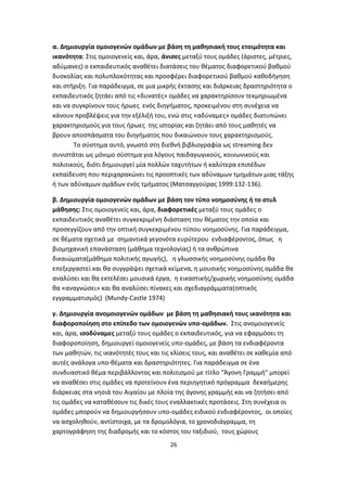 α. Δημιουργία ομοιογενών ομάδων με βάση τη μαθησιακή τους ετοιμότητα και
ικανότητα: Στις ομοιογενείς και, άρα, άνισες μεταξύ τους ομάδες (άριστες, μέτριες,
αδύμανες) ο εκπαιδευτικός αναθέτει διατάσεις του θέματος διαφορετικού βαθμού
δυσκολίας και πολυπλοκότητας και προσφέρει διαφορετικού βαθμού καθοδήγηση
και στήριξη. Για παράδειγμα, σε μια μικρής έκτασης και διάρκειας δραστηριότητα ο
εκπαιδευτικός ζητάει από τις «δυνατές» ομάδες να χαρακτηρίσουν τεκμηριωμένα
και να συγκρίνουν τους ήρωες ενός διηγήματος, προκειμένου στη συνέχεια να
κάνουν προβλέψεις για την εξέλιξή του, ενώ στις «αδύναμες» ομάδες διατυπώνει
χαρακτηρισμούς για τους ήρωες της ιστορίας και ζητάει από τους μαθητές να
βρουν αποσπάσματα του διηγήματος που δικαιώνουν τους χαρακτηρισμούς.
Το σύστημα αυτό, γνωστό στη διεθνή βιβλιογραφία ως streaming δεν
συνιστάται ως μόνιμο σύστημα για λόγους παιδαγωγικούς, κοινωνικούς και
πολιτικούς, διότι δημιουργεί μία πολλών ταχυτήτων ή καλύτερα επιπέδων
εκπαίδευση που περιχαρακώνει τις προοπτικές των αδύναμων τμημάτων μιας τάξης
ή των αδύναμων ομάδων ενός τμήματος (Ματσαγγούρας 1999:132-136).
β. Δημιουργία ομοιογενών ομάδων με βάση τον τύπο νοημοσύνης ή το στυλ
μάθησης: Στις ομοιογενείς και, άρα, διαφορετικές μεταξύ τους ομάδες ο
εκπαιδευτικός αναθέτει συγκεκριμένη διάσταση του θέματος την οποία και
προσεγγίζουν από την οπτική συγκεκριμένου τύπου νοημοσύνης. Για παράδειγμα,
σε θέματα σχετικά με σημαντικά γεγονότα ευρύτερου ενδιαφέροντος, όπως η
βιομηχανική επανάσταση (μάθημα τεχνολογίας) ή τα ανθρώπινα
δικαιώματα(μάθημα πολιτικής αγωγής), η γλωσσικής νοημοσύνης ομάδα θα
επεξεργαστεί και θα συγγράψει σχετικά κείμενα, η μουσικής νοημοσύνης ομάδα θα
αναλύσει και θα εκτελέσει μουσικά έργα, η εικαστικής/χωρικής νοημοσύνης ομάδα
θα «αναγνώσει» και θα αναλύσει πίνακες και σχεδιαγράμματα(οπτικός
εγγραμματισμός) (Mundy-Castle 1974)
γ. Δημιουργία ανομοιογενών ομάδων με βάση τη μαθησιακή τους ικανότητα και
διαφοροποίηση στο επίπεδο των ομοιογενών υπο-ομάδων. Στις ανομοιογενείς
και, άρα, ισοδύναμες μεταξύ τους ομάδες ο εκπαιδευτικός, για να εφαρμόσει τη
διαφοροποίηση, δημιουργεί ομοιογενείς υπο-ομάδες, με βάση τα ενδιαφέροντα
των μαθητών, τις ικανότητές τους και τις κλίσεις τους, και αναθέτει σε καθεμία από
αυτές ανάλογα υπο-θέματα και δραστηριότητες. Για παράδειγμα σε ένα
συνδυαστικό θέμα περιβάλλοντος και πολιτισμού με τίτλο "Άγονη Γραμμή" μπορεί
να αναθέσει στις ομάδες να προτείνουν ένα περιηγητικό πρόγραμμα δεκαήμερης
διάρκειας στα νησιά του Αιγαίου με πλοία της άγονης γραμμής και να ζητήσει από
τις ομάδες να καταθέσουν τις δικές τους εναλλακτικές προτάσεις. Στη συνέχεια οι
ομάδες μπορούν να δημιουργήσουν υπο-ομάδες ειδικού ενδιαφέροντος, οι οποίες
να ασχοληθούν, αντίστοιχα, με τα δρομολόγια, το χρονοδιάγραμμα, τη
χαρτογράφηση της διαδρομής και το κόστος του ταξιδιού, τους χώρους
26

 