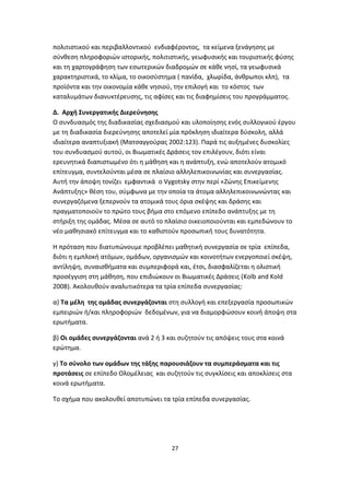 πολιτιστικού και περιβαλλοντικού ενδιαφέροντος, τα κείμενα ξενάγησης με
σύνθεση πληροφοριών ιστορικής, πολιτιστικής, γεωφυσικής και τουριστικής φύσης
και τη χαρτογράφηση των εσωτερικών διαδρομών σε κάθε νησί, τα γεωφυσικά
χαρακτηριστικά, το κλίμα, το οικοσύστημα ( πανίδα, χλωρίδα, άνθρωποι κλπ), τα
προϊόντα και την οικονομία κάθε νησιού, την επιλογή και το κόστος των
καταλυμάτων διανυκτέρευσης, τις αφίσες και τις διαφημίσεις του προγράμματος.
Δ. Αρχή Συνεργατικής Διερεύνησης
Ο συνδυασμός της διαδικασίας σχεδιασμού και υλοποίησης ενός συλλογικού έργου
με τη διαδικασία διερεύνησης αποτελεί μία πρόκληση ιδιαίτερα δύσκολη, αλλά
ιδιαίτερα αναπτυξιακή (Ματσαγγούρας 2002:123). Παρά τις αυξημένες δυσκολίες
του συνδυασμού αυτού, οι Βιωματικές Δράσεις τον επιλέγουν, διότι είναι
ερευνητικά διαπιστωμένο ότι η μάθηση και η ανάπτυξη, ενώ αποτελούν ατομικό
επίτευγμα, συντελούνται μέσα σε πλαίσιο αλληλεπικοινωνίας και συνεργασίας.
Αυτή την άποψη τονίζει εμφαντικά ο Vygotsky στην περί «Ζώνης Επικείμενης
Ανάπτυξης» θέση του, σύμφωνα με την οποία τα άτομα αλληλεπικοινωνώντας και
συνεργαζόμενα ξεπερνούν τα ατομικά τους όρια σκέψης και δράσης και
πραγματοποιούν το πρώτο τους βήμα στο επόμενο επίπεδο ανάπτυξης με τη
στήριξη της ομάδας. Μέσα σε αυτό το πλαίσιο οικειοποιούνται και εμπεδώνουν το
νέο μαθησιακό επίτευγμα και το καθιστούν προσωπική τους δυνατότητα.
Η πρόταση που διατυπώνουμε προβλέπει μαθητική συνεργασία σε τρία επίπεδα,
διότι η εμπλοκή ατόμων, ομάδων, οργανισμών και κοινοτήτων ενεργοποιεί σκέψη,
αντίληψη, συναισθήματα και συμπεριφορά και, έτσι, διασφαλίζεται η ολιστική
προσέγγιση στη μάθηση, που επιδιώκουν οι Βιωματικές Δράσεις (Kolb and Kold
2008). Ακολουθούν αναλυτικότερα τα τρία επίπεδα συνεργασίας:
α) Τα μέλη της ομάδας συνεργάζονται στη συλλογή και επεξεργασία προσωπικών
εμπειριών ή/και πληροφοριών δεδομένων, για να διαμορφώσουν κοινή άποψη στα
ερωτήματα.
β) Οι ομάδες συνεργάζονται ανά 2 ή 3 και συζητούν τις απόψεις τους στα κοινά
ερώτημα.
γ) Το σύνολο των ομάδων της τάξης παρουσιάζουν τα συμπεράσματα και τις
προτάσεις σε επίπεδο Ολομέλειας και συζητούν τις συγκλίσεις και αποκλίσεις στα
κοινά ερωτήματα.
Το σχήμα που ακολουθεί αποτυπώνει τα τρία επίπεδα συνεργασίας.

27

 