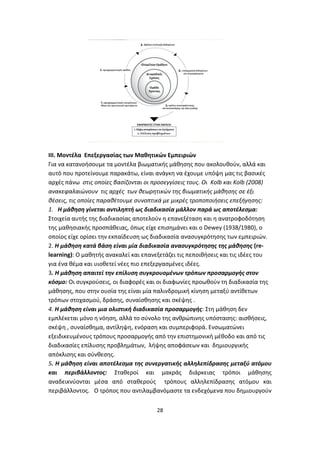 ΙΙΙ. Μοντέλα Επεξεργασίας των Μαθητικών Εμπειριών
Για να κατανοήσουμε τα μοντέλα βιωματικής μάθησης που ακολουθούν, αλλά και
αυτό που προτείνουμε παρακάτω, είναι ανάγκη να έχουμε υπόψη μας τις βασικές
αρχές πάνω στις οποίες βασίζονται οι προσεγγίσεις τους. Οι Kolb και Kolb (2008)
ανακεφαλαιώνουν τις αρχές των θεωρητικών της βιωματικής μάθησης σε έξι
θέσεις, τις οποίες παραθέτουμε συνοπτικά με μικρές τροποποιήσεις επεξήγησης:
1. Η μάθηση γίνεται αντιληπτή ως διαδικασία μάλλον παρά ως αποτέλεσμα:
Στοιχεία αυτής της διαδικασίας αποτελούν η επανεξέταση και η ανατροφοδότηση
της μαθησιακής προσπάθειας, όπως είχε επισημάνει και ο Dewey (1938/1980), o
οποίος είχε ορίσει την εκπαίδευση ως διαδικασία ανασυγκρότησης των εμπειριών.
2. Η μάθηση κατά βάση είναι μία διαδικασία ανασυγκρότησης της μάθησης (relearning): Ο μαθητής ανακαλεί και επανεξετάζει τις πεποιθήσεις και τις ιδέες του
για ένα θέμα και υιοθετεί νέες πιο επεξεργασμένες ιδέες.
3. Η μάθηση απαιτεί την επίλυση συγκρουομένων τρόπων προσαρμογής στον
κόσμο: Οι συγκρούσεις, οι διαφορές και οι διαφωνίες προωθούν τη διαδικασία της
μάθησης, που στην ουσία της είναι μία παλινδρομική κίνηση μεταξύ αντίθετων
τρόπων στοχασμού, δράσης, συναίσθησης και σκέψης .
4. Η μάθηση είναι μια ολιστική διαδικασία προσαρμογής: Στη μάθηση δεν
εμπλέκεται μόνο η νόηση, αλλά το σύνολο της ανθρώπινης υπόστασης: αισθήσεις,
σκέψη , συναίσθημα, αντίληψη, ενόραση και συμπεριφορά. Ενσωματώνει
εξειδικευμένους τρόπους προσαρμογής από την επιστημονική μέθοδο και από τις
διαδικασίες επίλυσης προβλημάτων, λήψης αποφάσεων και δημιουργικής
απόκλισης και σύνθεσης.
5. Η μάθηση είναι αποτέλεσμα της συνεργατικής αλληλεπίδρασης μεταξύ ατόμου
και περιβάλλοντος: Σταθεροί και μακράς διάρκειας τρόποι μάθησης
αναδεικνύονται μέσα από σταθερούς τρόπους αλληλεπίδρασης ατόμου και
περιβάλλοντος. Ο τρόπος που αντιλαμβανόμαστε τα ενδεχόμενα που δημιουργούν
28

 