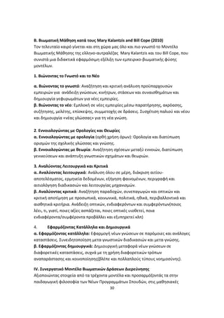 B. Βιωματική Μάθηση κατά τους Mary Kalantzis and Bill Cope (2010)
Τον τελευταίο καιρό γίνεται και στη χώρα μας όλο και πιο γνωστό το Μοντέλο
Βιωματικής Μάθησης της ελληνο-αυτραλέζας Mary Kalantzis και του Bill Cope, που
συνιστά μια διδακτικά εφαρμόσιμη εξέλιξη των εμπειρικο-βιωματικής φύσης
μοντέλων.
1. Βιώνοντας το Γνωστό και το Νέο
α. Βιώνοντας το γνωστό: Αναζήτηση και κριτική ανάλυση προϋπαρχουσών
εμπειριών για ανάδειξη γνώσεων, κινήτρων, στάσεων και συναισθημάτων και
δημιουργία γεφυρωμάτων για νέες εμπειρίες.
β. Βιώνοντας το νέο: Εμπλοκή σε νέες εμπειρίες μέσω παρατήρησης, ακρόασης,
συζήτησης, μελέτης, επίσκεψης, συμμετοχής σε δράσεις. Συσχέτιση παλιού και νέου
και δημιουργία «νέας γλώσσας» για τη νέα γνώση.
2. Εννοιολογώντας με Ορολογίες και Θεωρίες
α. Εννοιολογώντας με ορολογία (ορθή χρήση όρων): Ορολογία και διατύπωση
ορισμών της σχολικής γλώσσας και γνώσης.
β. Εννοιολογώντας με θεωρία: Αναζήτηση σχέσεων μεταξύ εννοιών, διατύπωση
γενικεύσεων και ανάπτυξη γνωστικών σχημάτων και θεωριών.
3. Αναλύοντας Λειτουργικά και Κριτικά
α. Αναλύοντας λειτουργικά: Ανάλυση όλου σε μέρη, διάκριση αιτίουαποτελέσματος, ερμηνεία δεδομένων, εξήγηση φαινομένων, περιγραφή και
αιτιολόγηση διαδικασιών και λειτουργίας μηχανισμών.
β. Αναλύοντας κριτικά: Αναζήτηση παραδοχών, συνεπαγωγών και οπτικών και
κριτική αποτίμηση με προσωπικά, κοινωνικά, πολιτικά, ηθικά, περιβαλλοντικά και
αισθητικά κριτήρια. Ανάδειξη οπτικών, ενδιαφερόντων και συμφερόντων(ποιος
λέει, τι, γιατί, ποιες αξίες ασπάζεται, ποιες οπτικές υιοθετεί, ποια
ενδιαφέροντα/συμφέροντα προβάλλει και εξυπηρετεί κλπ)
4.
Εφαρμόζοντας Κατάλληλα και Δημιουργικά
α. Εφαρμόζοντας κατάλληλα: Εφαρμογή νέων γνώσεων σε παρόμοιες και ανάλογες
καταστάσεις. Συνειδητοποίηση μετα-γνωστικών διαδικασιών και μετα-γνώσης.
β. Εφαρμόζοντας δημιουργικά: Δημιουργική μεταφορά νέων γνώσεων σε
διαφορετικές καταστάσεις, συχνά με τη χρήση διαφορετικών τρόπων
αναπαράστασης και κοινοποίησης(βλέπε και πολλαπλούς τύπους νοημοσύνης).
IV. Συνεργατικό Μοντέλο Βιωματικών Δράσεων Διερεύνησης
Αξιοποιώντας στοιχεία από τα τρέχοντα μοντέλα και προσαρμόζοντάς τα στην
παιδαγωγική φιλοσοφία των Νέων Προγραμμάτων Σπουδών, στις μαθησιακές
30

 