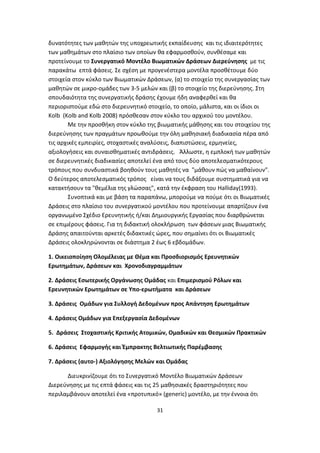 δυνατότητες των μαθητών της υποχρεωτικής εκπαίδευσης και τις ιδιαιτερότητες
των μαθημάτων στο πλαίσιο των οποίων θα εφαρμοσθούν, συνθέσαμε και
προτείνουμε το Συνεργατικό Μοντέλο Βιωματικών Δράσεων Διερεύνησης με τις
παρακάτω επτά φάσεις. Σε σχέση με προγενέστερα μοντέλα προσθέτουμε δύο
στοιχεία στον κύκλο των Βιωματικών Δράσεων, (α) το στοιχείο της συνεργασίας των
μαθητών σε μικρο-ομάδες των 3-5 μελών και (β) το στοιχείο της διερεύνησης. Στη
σπουδαιότητα της συνεργατικής δράσης έχουμε ήδη αναφερθεί και θα
περιοριστούμε εδώ στο διερευνητικό στοιχείο, το οποίο, μάλιστα, και οι ίδιοι οι
Kolb (Kolb and Kolb 2008) πρόσθεσαν στον κύκλο του αρχικού του μοντέλου.
Με την προσθήκη στον κύκλο της βιωματικής μάθησης και του στοιχείου της
διερεύνησης των πραγμάτων προωθούμε την όλη μαθησιακή διαδικασία πέρα από
τις αρχικές εμπειρίες, στοχαστικές αναλύσεις, διαπιστώσεις, ερμηνείες,
αξιολογήσεις και συναισθηματικές αντιδράσεις. Άλλωστε, η εμπλοκή των μαθητών
σε διερευνητικές διαδικασίες αποτελεί ένα από τους δύο αποτελεσματικότερους
τρόπους που συνδυαστικά βοηθούν τους μαθητές να "μάθουν πώς να μαθαίνουν".
Ο δεύτερος αποτελεσματικός τρόπος είναι να τους διδάξουμε συστηματικά για να
κατακτήσουν τα "θεμέλια της γλώσσας", κατά την έκφραση του Halliday(1993).
Συνοπτικά και με βάση τα παραπάνω, μπορούμε να πούμε ότι οι Βιωματικές
Δράσεις στο πλαίσιο του συνεργατικού μοντέλου που προτείνουμε απαρτίζουν ένα
οργανωμένο Σχέδιο Ερευνητικής ή/και Δημιουργικής Εργασίας που διαρθρώνεται
σε επιμέρους φάσεις. Για τη διδακτική ολοκλήρωση των φάσεων μιας Βιωματικής
Δράσης απαιτούνται αρκετές διδακτικές ώρες, που σημαίνει ότι οι Βιωματικές
Δράσεις ολοκληρώνονται σε διάστημα 2 έως 6 εβδομάδων.
1. Οικειοποίηση Ολομέλειας με Θέμα και Προσδιορισμός Ερευνητικών
Ερωτημάτων, Δράσεων και Χρονοδιαγραμμάτων
2. Δράσεις Εσωτερικής Οργάνωσης Ομάδας και Επιμερισμού Ρόλων και
Ερευνητικών Ερωτημάτων σε Υπο-ερωτήματα και Δράσεων
3. Δράσεις Ομάδων για Συλλογή Δεδομένων προς Απάντηση Ερωτημάτων
4. Δράσεις Ομάδων για Επεξεργασία Δεδομένων
5. Δράσεις Στοχαστικής Κριτικής Ατομικών, Ομαδικών και Θεσμικών Πρακτικών
6. Δράσεις Εφαρμογής και Έμπρακτης Βελτιωτικής Παρέμβασης
7. Δράσεις (αυτο-) Αξιολόγησης Μελών και Ομάδας
Διευκρινίζουμε ότι το Συνεργατικό Μοντέλο Βιωματικών Δράσεων
Διερεύνησης με τις επτά φάσεις και τις 25 μαθησιακές δραστηριότητες που
περιλαμβάνουν αποτελεί ένα «προτυπικό» (generic) μοντέλο, με την έννοια ότι
31

 