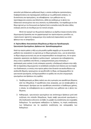 αποτελεί μία διδακτικο-μαθησιακή δομή, η οποία επιδέχεται τροποποιήσεις,
διαφοροποιήσεις και προσαρμογές ανάλογα με τις μαθησιακές ανάγκες, τις
δυνατότητες και προτιμήσεις, τα ενδιαφέροντα των μαθητών και τις
προϋπάρχουσες γνώσεις και δεξιότητες, αλλά και ανάλογα με τη φύση του
διδακτικού αντικειμένου και τους σκοπούς της διδασκαλίας. Για παράδειγμα σε ένα
θέμα σχετικό με την Κοινωνική και Σχολική Ζωή ο εκπαιδευτικός θα κάνει άλλες
επιλογές από ότι σε ένα θέμα για την τοπική ιστορία.
Μετά τον ορισμό των Βιωματικών Δράσεων ως Σχεδίων Διερευνητικής ή/και
Δημιουργικής Εργασίας και τον χαρακτηρισμό του προτεινόμενου μοντέλου ως
«προτυπικού» (generic), προχωρούμε στην αναλυτική παρουσίαση των επτά
φάσεων που το απαρτίζουν.
A. Πρώτη Φάση: Οικειοποίηση Ολομέλειας με Θέμα και Προσδιορισμός
Ερευνητικών Ερωτημάτων, Δράσεων και Χρονοδιαγραμμάτων
Κατά την πρώτη φάση η τάξη ως μία μεγάλη ομάδα aαρχίζει με τα γνωστά στους
μαθητές που ανακαλούν τις σχετικές με το θέμα εμπειρίες τους, για να αποκτήσει
το θέμα νόημα για αυτούς και για να ενεργοποιηθούν τα κίνητρά τους. Αν το κρίνει
αναγκαίο, οργανώνει και δράσεις εμπλουτισμού εμπειριών και ενδιαφέροντος,
όπως είναι η προβολή ενός βίντεο, η πραγματοποίηση μιας επίσκεψης, ο
σχολιασμός μιας εικόνας ή ενός επίκαιρου γεγονός, η διεξαγωγή εκλογών στην τάξη.
Με τα παραπάνω δημιουργείται το κατάλληλο εκπαιδευτικό πλαίσιο για την έναρξη
των διαδικασιών, οι οποίες στην πρώτη φάση είναι δυνατόν να ακολουθήσουν τα
ακόλουθα βήματα, προκειμένου να οριοθετηθεί το θέμα, να διαμορφωθούν τα
ερευνητικά ερωτήματα, να δημιουργηθούν οι ομάδες και να γίνει επιμερισμός
ερωτημάτων και δράσεων στις ομάδες:
1. Προβληματισμός με βάση παλιές και νέες εμπειρίες και οριοθέτηση θέματος
από την Ολομέλεια. Η οριοθέτηση είναι αναγκαία, για να αποφευχθούν οι
πλατειασμοί. Κριτήρια για την οριοθέτηση αποτελούν ο διαθέσιμος χρόνος,
η ηλικία, τα ενδιαφέροντα και οι ικανότητες των μαθητών και η φύση του
θέματος
2. Καθορισμός ερευνητικών ερωτημάτων και αντίστοιχων δράσεων μετά από
συζήτηση στο επίπεδο Ολομέλειας. Χωρίς σαφή ερευνητικά ερωτήματα η
όλη διαδικασία κινδυνεύει να λάβει τη μορφή της αναζήτησης και συρραφής
δεδομένων. Τα ερωτήματα καθορίζουν τις δράσεις, τις πηγές αναζήτησης
των δεδομένων και τα εργαλεία αναζήτησης και καταγραφής των
δεδομένων.

32

 