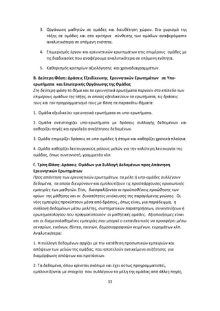3. Οργάνωση μαθητών σε ομάδες και διευθέτηση χώρου. Στο χωρισμό της
τάξης σε ομάδες και στα κριτήρια σύνθεσης των ομάδων αναφερόμαστε
αναλυτικότερα σε επόμενη ενότητα.
4. Επιμερισμός έργου και ερευνητικών ερωτημάτων στις επιμέρους ομάδες με
τις διαδικασίες που αναφέρουμε αναλυτικότερα σε επόμενη ενότητα.
5. Καθορισμός κριτηρίων αξιολόγησης και χρονοδιαγραμμάτων.
Β. Δεύτερη Φάση: Δράσεις Εξειδίκευσης Ερευνητικών Ερωτημάτων σε Υποερωτήματα και Εσωτερικής Οργάνωσης της Ομάδας
Στη δεύτερη φάση το θέμα και τα ερευνητικά ερωτήματα περνούν στο επίπεδο των
επιμέρους ομάδων της τάξης, οι οποίες εξειδικεύουν τα ερωτήματα, τις δράσεις
τους και τον προγραμματισμό τους με βάση τα παρακάτω βήματα:
1. Ομάδα εξειδικεύει ερευνητικά ερωτήματα σε υπο-ερωτήματα.
2. Ομάδα αντιστοιχίζει υπο-ερωτήματα με δράσεις συλλογής δεδομένων και
καθορίζει πηγές και εργαλεία αναζήτησης δεδομένων.
3. Ομάδα επιμερίζει δράσεις σε υπο-ομάδες ή άτομα και καθορίζει χρονικά πλαίσια.
4. Ομάδα καθορίζει λειτουργικούς ρόλους μελών για την καλύτερη λειτουργία της
ομάδας, όπως συντονιστή, γραμματέα κλπ
Γ. Τρίτη Φάση: Δράσεις Ομάδων για Συλλογή Δεδομένων προς Απάντηση
Ερευνητικών Ερωτημάτων
Προς απάντηση των ερευνητικών ερωτημάτων, τα μέλη ή υπο-ομάδες συλλέγουν
δεδομένα, τα οποία διευρύνουν και εμπλουτίζουν τις προϋπάρχουσες προσωπικές
εμπειρίες των μαθητών. Έτσι, διασφαλίζονται οι προϋποθέσεις προώθησης των
ορίων της μάθησης και οι δυνατότητες γενίκευσης της παραγόμενης γνώσης. Οι
νέες εμπειρίες προκύπτουν μέσα από δράσεις , όπως είναι, για παράδειγμα, η
συλλογή δεδομένων μέσω μελέτης, συστηματικών παρατηρήσεων, συνεντεύξεων ή
ερωτηματολογίου που πραγματοποιούν οι μαθητικές ομάδες. Αξιοποιήσιμες είναι
και οι διαμεσολαβημένες εμπειρίες που μπορεί ο εκπαιδευτικός να προσφέρει μέσω
σεναρίων, εικόνων, βίντεο, ταινιών, δημοσιογραφικών κειμένων, ευρημάτων κλπ.
Αναλυτικότερα:
1. Η συλλογή δεδομένων αρχίζει με την κατάθεση προσωπικών εμπειριών και
απόψεων των μελών της ομάδας, που αποτελούν αντικείμενο συζήτησης για
διαμόρφωση απόψεων και προτάσεων.
2. Τα δεδομένα, όπου κρίνεται σκόπιμο και έχει ούτως προγραμματιστεί,
εμπλουτίζονται με στοιχεία που συλλέγουν τα μέλη της ομάδας από άλλες πηγές,
33

 