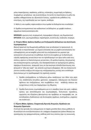 μέσω παρατήρησης, ακρόασης, μελέτης, επίσκεψης, συμμετοχής σε δράσεις,
πειραμάτων, μετρήσεων και συνεντεύξεων. Σε αυτές τις περιπτώσεις το μέλη της
ομάδας ενθαρρύνονται να αξιοποιούν έννοιες, εργαλεία και μεθόδους της
επιστήμης, της τεχνολογίας και των τεχνών, ανάλογα.
3. Μέλη ή υπο-ομάδες παρουσιάζουν στην ομάδα τα δεδομένα που συνέλεξαν.
4. Ομάδα συστηματοποιεί και κωδικοποιεί τα δεδομένα με μορφή πινάκων,
σχημάτων ποσοτικοποίησης κλπ.
ΜΕΘΟΔΟΙ: ερμηνευτική, πειραματική, περιγραφική εξήγηση και δημοσκοπική
ΕΡΓΑΛΕΙΑ: τεστ, ερωτηματολόγια, παρατήρηση, συνέντευξη, συζήτηση, πείραμα.
Δ. Τέταρτη Φάση: Δράσεις Ομάδων για Επεξεργασία Δεδομένων και Διατύπωση
Συμπερασμάτων
Βασική πρακτική της βιωματικής μάθησης είναι να αξιοποιεί το προσωπικό, το
τοπικό και το περιστασιακό ως σημείο εκκίνησης και ως μοχλό κινητοποίησης του
ενδιαφέροντος για να αναχθεί μέσα από την επεξεργασία του μερικού και
κατανοητού στο γενικό και το καθολικό. Αυτό το επιτυγχάνει με τη διατύπωση
υψηλής αφαίρεσης γενικεύσεων και τον προσδιορισμό των όρων κάτω από τους
οποίους ισχύουν οι διαπιστούμενες γενικεύσεις. Οι εμπλουτισμένες, διευρυμένες
και επικαιροποιημένες εμπειρίες, που διασφαλίστηκαν σε προηγούμενες φάσεις,
παρέχουν δυνατότητες αναγωγής τους σε ένα ανώτερο επίπεδο διατύπωσης που
ξεπερνά το "εδώ και τώρα" και αποκτά ευρύτερο ενδιαφέρον. Με την έννοια αυτή
γίνεται εύκολα εντάξιμη στο σώμα της επεξεργασμένης γνώσης και ευκολότερα
διατυπώσιμη με τις προδιαγραφές της σχολικής γνώσης.
1. Ομάδα επεξεργάζεται τα δεδομένα μέσω αναλύσεων του όλου στα μέρη
του, αναζήτησης αιτιωδών, χρονικών, ιεραρχικών, ταξινομικών και λογικών
σχέσεων και επεξηγήσεων, που συμβάλλουν στην ανάδειξη τάσεων και
συσχετίσεων εντός των παραμέτρων του θέματος.
2. Ομάδα διατυπώνει συμπεράσματα για το τι ακριβώς έγινε και γιατί, εκφέρει
κρίσεις για αποτελέσματα και συμπεριφορές, διατυπώνει προτάσεις,
ερμηνείες και εξηγήσεις φαινομένων και προβαίνει σε περιγραφές και σε
αιτιολογήσεις διαδικασιών και λειτουργίας οργάνων, συστημάτων, μηχανών
και συσκευών.
Ε. Πέμπτη Φάση: Δράσεις Στοχαστικής Κριτικής Ατομικών, Ομαδικών και
Θεσμικών Πρακτικών
Η οπτική της κριτικής που ενσωματώνει το παρόν μοντέλο δίνει στους μαθητές τη
δυνατότητα να συνειδητοποιήσουν ότι υπάρχουν διαφορετική τρόποι θέασης και
προσέγγισης της πραγματικότητας, καθένας από τους οποίους έχει τις κοινωνικές,
34

 