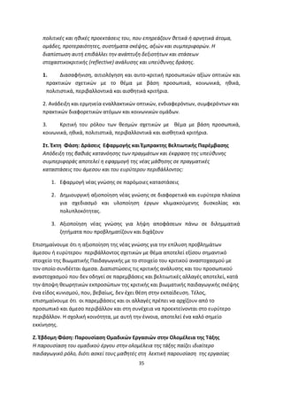πολιτικές και ηθικές προεκτάσεις του, που επηρεάζουν θετικά ή αρνητικά άτομα,
ομάδες, προτεραιότητες, συστήματα σκέψης, αξιών και συμπεριφορών. Η
διαπίστωση αυτή επιβάλλει την ανάπτυξη δεξιοτήτων και στάσεων
στοχαστικοκριτικής (reflective) ανάλυσης και υπεύθυνης δράσης.
1.
Διασαφήνιση, αιτιολόγηση και αυτο-κριτική προσωπικών αξίων οπτικών και
πρακτικών σχετικών με το θέμα με βάση προσωπικά, κοινωνικά, ηθικά,
πολιτιστικά, περιβαλλοντικά και αισθητικά κριτήρια.
2. Ανάδειξη και ερμηνεία εναλλακτικών οπτικών, ενδιαφερόντων, συμφερόντων και
πρακτικών διαφορετικών ατόμων και κοινωνικών ομάδων.
3.
Κριτική του ρόλου των θεσμών σχετικών με θέμα με βάση προσωπικά,
κοινωνικά, ηθικά, πολιτιστικά, περιβαλλοντικά και αισθητικά κριτήρια.
Στ. Έκτη Φάση: Δράσεις Εφαρμογής και Έμπρακτης Βελτιωτικής Παρέμβασης
Απόδειξη της βαθιάς κατανόησης των πραγμάτων και έκφραση της υπεύθυνης
συμπεριφοράς αποτελεί η εφαρμογή της νέας μάθησης σε πραγματικές
καταστάσεις του άμεσου και του ευρύτερου περιβάλλοντος:
1. Εφαρμογή νέας γνώσης σε παρόμοιες καταστάσεις
2. Δημιουργική αξιοποίηση νέας γνώσης σε διαφορετικά και ευρύτερα πλαίσια
για σχεδιασμό και υλοποίηση έργων κλιμακούμενης δυσκολίας και
πολυπλοκότητας.
3. Αξιοποίηση νέας γνώσης για λήψη αποφάσεων πάνω σε διλημματικά
ζητήματα που προβληματίζουν και διχάζουν
Επισημαίνουμε ότι η αξιοποίηση της νέας γνώσης για την επίλυση προβλημάτων
άμεσου ή ευρύτερου περιβάλλοντος σχετικών με θέμα αποτελεί εξίσου σημαντικό
στοιχείο της Βιωματικής Παιδαγωγικής με το στοιχείο του κριτικού αναστοχασμού με
τον οποίο συνδέεται άμεσα. Διαπιστώσεις τις κριτικής ανάλυσης και του προσωπικού
αναστοχασμού που δεν οδηγεί σε παρεμβάσεις και βελτιωτικές αλλαγές αποτελεί, κατά
την άποψη θεωρητικών εκπροσώπων της κριτικής και βιωματικής παιδαγωγικής σκέψης
ένα είδος κυνισμού, που, βεβαίως, δεν έχει θέση στην εκπαίδευση. Τέλος,
επισημαίνουμε ότι οι παρεμβάσεις και οι αλλαγές πρέπει να αρχίζουν από το
προσωπικό και άμεσο περιβάλλον και στη συνέχεια να προεκτείνονται στο ευρύτερο
περιβάλλον. Η σχολική κοινότητα, με αυτή την έννοια, αποτελεί ένα καλό σημείο
εκκίνησης.
Ζ. Έβδομη Φάση: Παρουσίαση Ομαδικών Εργασιών στην Ολομέλεια της Τάξης
Η παρουσίαση του ομαδικού έργου στην ολομέλεια της τάξης παίζει ιδιαίτερο
παιδαγωγικό ρόλο, διότι ασκεί τους μαθητές στη λεκτική παρουσίαση της εργασίας
35

 