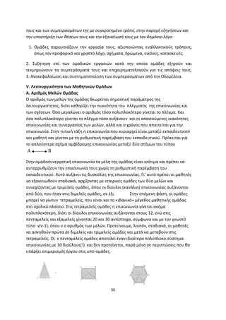 τους και των συμπερασμάτων της με συγκροτημένο τρόπο, στην παροχή εξηγήσεων και
την υποστήριξη των θέσεων τους και την εξοικείωσή τους με τον δημόσιο λόγο.
1. Ομάδες παρουσιάζουν την εργασία τους, αξιοποιώντας εναλλακτικούς τρόπους,
όπως τον προφορικό και γραπτό λόγο, σχήματα, δρώμενα, εικόνες, κατασκευές.
2. Συζήτηση επί των ομαδικών εργασιών κατά την οποία ομάδες εξηγούν και
τεκμηριώνουν τα συμπεράσματά τους και επιχειρηματολογούν για τις απόψεις τους.
3. Ανακεφαλαίωση και συστηματοποίηση των συμπερασμάτων από την Ολομέλεια.
V. Λειτουργικότητα των Μαθητικών Ομάδων
Α. Αριθμός Μελών Ομάδας
Ο αριθμός των μελών της ομάδας θεωρείται σημαντική παράμετρος της
λειτουργικότητας, διότι καθορίζει την πυκνότητα του πλέγματος της επικοινωνίας και
των σχέσεων. Όσο μεγαλώνει ο αριθμός τόσο πολυπλοκότερο γίνεται το πλέγμα. Και
όσο πολυπλοκότερο γίνεται το πλέγμα τόσο αυξάνουν και οι απαιτούμενες ικανότητες
επικοινωνίας και συνεργασίας των μελών, αλλά και ο χρόνος που απαιτείται για την
επικοινωνία. Στην τυπική τάξη η επικοινωνία που κυριαρχεί είναι μεταξύ εκπαιδευτικού
και μαθητή και γίνεται με τη ρυθμιστική παρέμβαση του εκπαιδευτικού. Πρόκειται για
το απλούστερο σχήμα αμφίδρομης επικοινωνίας μεταξύ δύο ατόμων του τύπου

Στην ομαδοσυνεργατική επικοινωνία τα μέλη της ομάδας είναι ισότιμα και πρέπει να
αυτορρυθμίζουν την επικοινωνία τους χωρίς τη ρυθμιστική παρέμβαση του
εκπαιδευτικού. Αυτό αυξάνει τις δυσκολίες της επικοινωνίας. Γι’ αυτό πρέπει οι μαθητές
να εξοικειωθούν σταδιακά, αρχίζοντας με εταιρικές ομάδες των δύο μελών και
συνεχίζοντας με τριμελείς ομάδες, όπου οι δίαυλοι (κανάλια) επικοινωνίας αυξάνονται
από δύο, που ήταν στις διμελείς ομάδες, σε έξι.
Στην επόμενη φάση, οι ομάδες
μπορεί να γίνουν τετραμελείς, που είναι και το «ιδανικό» μέγεθος μαθητικής ομάδας
στο σχολικό πλαίσιο. Στις τετραμελείς ομάδες η επικοινωνία γίνεται ακόμα
πολυπλοκότερη, διότι οι δίαυλοι επικοινωνίας αυξάνονται στους 12, ενώ στις
πενταμελείς και εξαμελείς γίνονται 20 και 30 αντίστοιχα, σύμφωνα και με τον γνωστό
τύπο ν(ν-1), όπου ν ο αρυθμός των μελών. Προτείνουμε, λοιπόν, σταδιακά, οι μαθητές
να ασκηθούν πρώτα σε διμελείς και τριμελείς ομάδες και μετά να μεταβούν στις
τετραμελείς. Οι κ πενταμελείς ομάδες αποτελεί έναν ιδιαίτερα πολύπλοκο σύστημα
επικοινωνίας με 30 διαύλους(!) και δεν προτείνεται, παρά μόνο σε περιπτώσεις που θα
υπάρξει επιμερισμός έργου στις υπο-ομάδες.

.

36

 