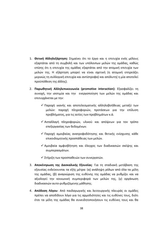 1. Θετική Αλληλεξάρτηση: Σημαίνει ότι το έργο και η επιτυχία ενός μέλους
εξαρτάται από τη συμβολή και των υπόλοιπων μελών της ομάδας, καθώς
επίσης ότι η επιτυχία της ομάδας εξαρτάται από την ατομική επιτυχία των
μελών της. Η εξάρτηση μπορεί να είναι σχετική (η ατομική επηρεάζει
μερικώς τη συλλογική επιτυχία και αντίστροφα) και απόλυτη( η μία αποτελεί
προϋπόθεση της άλλης).
2. Παρωθητική Αλληλεπικοινωνία (promotive interaction): Εξασφαλίζει τη
συνοχή, την ισοτιμία και την ενεργοποίηση των μελών της ομάδας και
επιτυγχάνεται με την:
 Παροχή ικανής και αποτελεσματικής αλληλοβοήθειας μεταξύ των
μελών: παροχή πληροφοριών, προτάσεων για την επίλυση
προβλήματος, για τις αιτίες των προβλημάτων κ.ά.
 Ανταλλαγή πληροφοριών, υλικού και απόψεων για τον τρόπο
επεξεργασίας των δεδομένων.
 Παροχή αμοιβαίας ανατροφοδότησης και θετικής ενίσχυσης κάθε
επικοιδομητικής προσπάθειας των μελών.
 Αμοιβαία αμφισβήτηση και έλεγχος των διαδικασιών σκέψης και
συμπερασμάτων.
 Στήριξη των προσπαθειών των συνεργατών.
3. Αποκέντρωση της Δασκαλικής Εξουσίας: Για τη σταδιακή μετάβαση της
εξουσίας ενδείκνυνται τα εξής μέτρα: (α) ανάληψη ρόλων από όλα τα μέλη
της ομάδας, (β) αναγνώριση της ευθύνης της ομάδας να ρυθμίζει και να
αξιολογεί την κοινωνική συμπεριφορά των μελών της, (γ) οργάνωση
διαδικασιών αυτο-ρυθμιζόμενης μάθησης.
4. Απόδοση Λόγου: Από παιδαγωγικής και λειτουργικής πλευράς οι ομάδες
πρέπει να αποδίδουν λόγο για τις αρμοδιότητες και τις ευθύνες τους, διότι
έτσι τα μέλη της ομάδας θα συνειδητοποιήσουν τις ευθύνες τους και θα
38

 