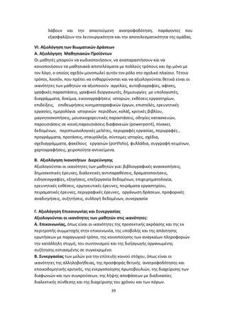 λάβουν και την απαιτούμενη ανατροφοδότηση, παράγοντες που
εξασφαλίζουν την λειτουργικότητα και την αποτελεσματικότητα της ομάδας.
VI. Αξιολόγηση των Βιωματικών Δράσεων
Α. Αξιολόγηση Μαθησιακών Προϊόντων
Οι μαθητές μπορούν να κωδικοποιήσουν, να αναπαραστήσουν και να
κοινοποιήσουν τα μαθησιακά αποτελέσματα με πολλούς τρόπους και όχι μόνο με
τον λόγο, ο οποίος σχεδόν μονοπωλεί αυτόν τον ρόλο στο σχολικό πλαίσιο. Τέτοιο
τρόποι, λοιπόν, που πρέπει να ενθαρρύνονται και να αξιολογούνται θετικά είναι οι
ικανότητες των μαθητών να αξιοποιούν αγγελίες, αυτοβιογραφίες, αφίσες,
γραφικές παραστάσεις, γραφικοί διοργανωτές, δημιουργίες με υπολογιστές,
διαγράμματα, δοκίμια, εικονογραφήσεις ιστοριών, εκθέσεις εργαστηρίων,
επιδείξεις, επιθεωρήσεις κινηματογραφικών έργων, επιστολές, ερευνητικές
εργασίες, ημερολόγια ιστορικών περιόδων, κολάζ, κριτικές βιβλίου,
μαγνητοσκοπήσεις, μουσικοχορευτικές παραστάσεις, οδηγίες κατασκευών,
παρουσιάσεις σε κοινό,παρουσιάσεις διαφανειών (powerpoint), πίνακες
δεδομένων, περιπτωσιολογικές μελέτες, περιγραφές εργασίας, περιγραφές ,
προγράμματα, προτάσεις, σταυρόλεξα, σύντομες ιστορίες, σχέδια,
σχεδιαγράμματα, φακέλους εργασιών (portfolio), φυλλάδια, συγγραφή κειμένων,
χαρτογραφήσεις, χειροποίητα αντικείμενα.
Β. Αξιολόγηση Ικανοτήτων Διερεύνησης
Αξιολογούνται οι ικανότητες των μαθητών για: βιβλιογραφικές ανασκοπήσεις,
δημοσκοπικές έρευνες, διαλεκτικές αντιπαραθέσεις, δραματοποιήσεις,
ειδησεογραφίες, εξηγήσεις, επεξεργασία δεδομένων, επιχειρηματολογία,
ερευνητικές εκθέσεις, ερμηνευτικές έρευνες, πειράματα εργαστηρίου,
πειραματικές έρευνες, περιγραφικές έρευνες, οργάνωση δράσεων, προφορικές
αναδιηγήσεις, συζητήσεις, συλλογή δεδομένων, συνεργασία
Γ. Αξιολόγηση Επικοινωνίας και Συνεργασίας
Αξιολογούνται οι ικανότητες των μαθητών στις ικανότητες:
Α. Επικοινωνίας, όπως είναι οι ικανότητες της προσεκτικής ακρόασης και της εκ
περιτροπής συμμετοχής στην επικοινωνία, της υποβολής και της απάντησης
ερωτήσεων με παραγωγικό τρόπο, της κοινοποίησης των αναγκαίων πληροφοριών
την κατάλληλη στιγμή, του συντονισμού και της διεξαγωγής οργανωμένης
συζήτησης εστιασμένης σε συγκεκριμένο.
Β. Συνεργασίας των μελών για την επίτευξη κοινού στόχου, όπως είναι οι
ικανότητες της αλληλοβοήθειας, της προσφοράς θετικής ανατροφοδότησης και
εποικοδομητικής κριτικής, της ενεργοποίησης πρωτοβουλιών, της διαχείρισης των
διαφωνιών και των συγκρούσεων, της λήψης αποφάσεων με διαδικασίες
διαλεκτικής σύνθεσης και της διαχείρισης του χρόνου και των πόρων.
39

 