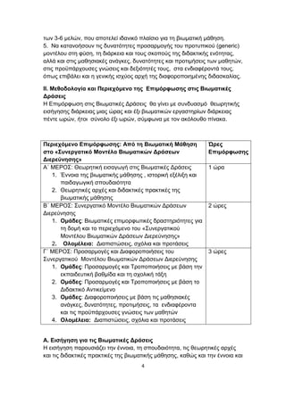 των 3-6 μελών, που αποτελεί ιδανικό πλαίσιο για τη βιωματική μάθηση.
5. Να κατανοήσουν τις δυνατότητες προσαρμογής του προτυπικού (generic)
μοντέλου στη φύση, τη διάρκεια και τους σκοπούς της διδακτικής ενότητας,
αλλά και στις μαθησιακές ανάγκες, δυνατότητες και προτιμήσεις των μαθητών,
στις προϋπάρχουσες γνώσεις και δεξιότητές τους, στα ενδιαφέροντά τους,
όπως επιβάλει και η γενικής ισχύος αρχή της διαφοροποιημένης διδασκαλίας.
ΙΙ. Μεθοδολογία και Περιεχόμενο της Επιμόρφωσης στις Βιωματικές
Δράσεις
Η Επιμόρφωση στις Βιωματικές Δράσεις θα γίνει με συνδυασμό θεωρητικής
εισήγησης διάρκειας μιας ώρας και έξι βιωματικών εργαστηρίων διάρκειας
πέντε ωρών, ήτοι σύνολο έξι ωρών, σύμφωνα με τον ακόλουθο πίνακα.

Περιεχόμενο Επιμόρφωσης: Από τη Βιωματική Μάθηση
στο «Συνεργατικό Μοντέλο Βιωματικών Δράσεων
Διερεύνησης»
Α΄ ΜΕΡΟΣ: Θεωρητική εισαγωγή στις Βιωματικές Δράσεις
1. Έννοια της βιωματικής μάθησης , ιστορική εξέλιξη και
παιδαγωγική σπουδαιότητα
2. Θεωρητικές αρχές και διδακτικές πρακτικές της
βιωματικής μάθησης
Β΄ ΜΕΡΟΣ: Συνεργατικό Μοντέλο Βιωματικών Δράσεων
Διερεύνησης
1. Ομάδες: Βιωματικές επιμορφωτικές δραστηριότητες για
τη δομή και το περιεχόμενο του «Συνεργατικού
Μοντέλου Βιωματικών Δράσεων Διερεύνησης»
2. Ολομέλεια: Διαπιστώσεις, σχόλια και προτάσεις
Γ΄ ΜΕΡΟΣ: Προσαρμογές και Διαφοροποιήσεις του
Συνεργατικού Μοντέλου Βιωματικών Δράσεων Διερεύνησης
1. Ομάδες: Προσαρμογές και Τροποποιήσεις με βάση την
εκπαιδευτική βαθμίδα και τη σχολική τάξη
2. Ομάδες: Προσαρμογές και Τροποποιήσεις με βάση το
Διδακτικό Αντικείμενο
3. Ομάδες: Διαφοροποιήσεις με βάση τις μαθησιακές
ανάγκες, δυνατότητες, προτιμήσεις, τα ενδιαφέροντα
και τις προϋπάρχουσες γνώσεις των μαθητών
4. Ολομέλεια: Διαπιστώσεις, σχόλια και προτάσεις

Ώρες
Επιμόρφωσης
1 ώρα

2 ώρες

3 ώρες

Α. Εισήγηση για τις Βιωματικές Δράσεις
Η εισήγηση παρουσιάζει την έννοια, τη σπουδαιότητα, τις θεωρητικές αρχές
και τις διδακτικές πρακτικές της βιωματικής μάθησης, καθώς και την έννοια και
4

 