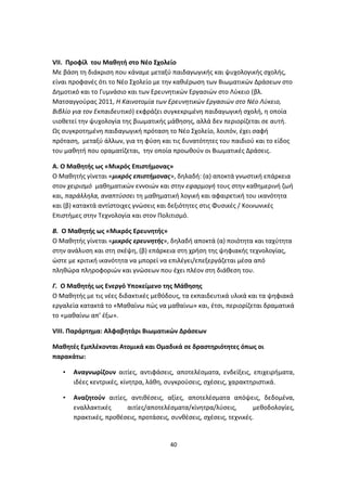 VΙΙ. Προφίλ του Μαθητή στο Νέο Σχολείο
Με βάση τη διάκριση που κάναμε μεταξύ παιδαγωγικής και ψυχολογικής σχολής,
είναι προφανές ότι το Νέο Σχολείο με την καθιέρωση των Βιωματικών Δράσεων στο
Δημοτικό και το Γυμνάσιο και των Ερευνητικών Εργασιών στο Λύκειο (βλ.
Ματσαγγούρας 2011, Η Καινοτομία των Ερευνητικών Εργασιών στο Νέο Λύκειο,
Βιβλίο για τον Εκπαιδευτικό) εκφράζει συγκεκριμένη παιδαγωγική σχολή, η οποία
υιοθετεί την ψυχολογία της βιωματικής μάθησης, αλλά δεν περιορίζεται σε αυτή.
Ως συγκροτημένη παιδαγωγική πρόταση το Νέο Σχολείο, λοιπόν, έχει σαφή
πρόταση, μεταξύ άλλων, για τη φύση και τις δυνατότητες του παιδιού και το είδος
του μαθητή που οραματίζεται, την οποία προωθούν οι Βιωματικές Δράσεις.
Α. Ο Μαθητής ως «Μικρός Επιστήμονας»
Ο Μαθητής γίνεται «μικρός επιστήμονας», δηλαδή: (α) αποκτά γνωστική επάρκεια
στον χειρισμό μαθηματικών εννοιών και στην εφαρμογή τους στην καθημερινή ζωή
και, παράλληλα, αναπτύσσει τη μαθηματική λογική και αφαιρετική του ικανότητα
και (β) κατακτά αντίστοιχες γνώσεις και δεξιότητες στις Φυσικές / Κοινωνικές
Επιστήμες στην Τεχνολογία και στον Πολιτισμό.
Β. Ο Μαθητής ως «Μικρός Ερευνητής»
Ο Μαθητής γίνεται «μικρός ερευνητής», δηλαδή αποκτά (α) ποιότητα και ταχύτητα
στην ανάλυση και στη σκέψη, (β) επάρκεια στη χρήση της ψηφιακής τεχνολογίας,
ώστε με κριτική ικανότητα να μπορεί να επιλέγει/επεξεργάζεται μέσα από
πληθώρα πληροφοριών και γνώσεων που έχει πλέον στη διάθεση του.
Γ. Ο Μαθητής ως Ενεργό Υποκείμενο της Μάθησης
Ο Μαθητής με τις νέες διδακτικές μεθόδους, τα εκπαιδευτικά υλικά και τα ψηφιακά
εργαλεία κατακτά το «Μαθαίνω πώς να μαθαίνω» και, έτσι, περιορίζεται δραματικά
το «μαθαίνω απ’ έξω».
VIII. Παράρτημα: Αλφαβητάρι Βιωματικών Δράσεων
Μαθητές Εμπλέκονται Ατομικά και Ομαδικά σε δραστηριότητες όπως οι
παρακάτω:
•

Αναγνωρίζουν αιτίες, αντιφάσεις, αποτελέσματα, ενδείξεις, επιχειρήματα,
ιδέες κεντρικές, κίνητρα, λάθη, συγκρούσεις, σχέσεις, χαρακτηριστικά.

•

Αναζητούν αιτίες, αντιθέσεις, αξίες, αποτελέσματα απόψεις, δεδομένα,
εναλλακτικές
αιτίες/αποτελέσματα/κίνητρα/λύσεις,
μεθοδολογίες,
πρακτικές, προθέσεις, προτάσεις, συνθέσεις, σχέσεις, τεχνικές.

40

 