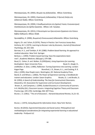 Ματσαγγούρας, Ηλ. (2002), Θεωρία της Διδασκαλίας. Αθήνα: Gutenberg
Ματσαγγούρας, Ηλ. (2002), Στρατηγικές Διδασκαλίας: Η Κριτική Σκέψη στη
Διδακτική Πράξη. Αθήνα: Gutenberg
Ματσαγγούρας, Ηλ. (2004), Η Διαθεματικότητα στη Σχολική Γνώση: Εννοιοκεντρική
Αναπλαισίωση και Σχέδια Εργασίας . Αθήνα: εκδ. Γρηγόρη.
Ματσαγγούρας, Ηλ. (2011), Η Καινοτομία των Ερευνητικών Εργασιών στο Λύκειο.
Βιβλίο Καθηγητή. Αθήνα: ΟΕΔΒ.
Χρυσαφίδης, Κ. (2006), Βιωματική-Επικοινωνιακή Διδασκαλία. Αθήνα: Gutenberg.
Argyris, Ch. and Schon, D.(1974), Theory in Practice. San Francisco Jossey-Bass.
Anthony, W. S. (1973). Learning to discover rules by discovery. Journal of Educational
Psychology, 64, 325–328.
Barrows, H. S., and Tamblyn, R. M. (1980). Problem-based learning: An approach to
medical education. New York: Springer.
Berkson, L. (1993). Problem-based learning: Have the expectations been
met? , Academic Medicine, 68(Suppl.), S79–S88.
Boud, D, Cohen, R. and Walker, D.(1993)(eds), Using Experience for Learning.
Buckingham: Open University Press.
Boud, D., Keogh, R.,
andWalker, D. (Eds.). (1985), Reflection: Turning Experience into Learning. London:
Kogan Page.
Bransford, J. D., Brown, A. L., and Cocking, R. R.
(Eds.). (1999), How People Learn. Washington, DC: National Academy Press.
Beard, D. and Wilson, J. (2002), The Power of Experience Learning: a handbook for
trainers and educators. London: Saxon Graphics.
Brooks, G. J. and Brooks, G.
M. (1993), In Search of Understanding: The Case for Constructivist Classrooms.
Alexandria, VA: Association for Supervision and Curriculum Development.
Brown, A., and Campione, J. (1994), Guided Discovery in a Community of Learners.
In K. McGilly (Ed.), Classroom Lessons: Integrating Cognitive Theory and Classroom
Practice (pp. 229–270). Cambridge, MA: MIT Press.
Bruner, J. S. (1961), “ The art of discovery”, Harvard Educational Review, 31,21–32.

Bruner, J. (1973), Going Beyond the Information Given. New York: Norton.
Burton, M.(2010), Experiential Education and Social Justice: Philosophical and
methodological considerations for integrating experiential learning in educational
leadership. ProQuest LLC

44

 