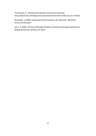 Thanasoulas, D., Teaching and Learning: Constructivist Learning
http://www3.telus.net/linguisticsissues/constructivist.html (ανάκτηση 11-11-2011)
Wurdinger, S. (2005), Using Experiential Learning in the Classroom . Maryland:
Scarecrow Education.
Zull, J. E. (2002), The Art of Changing the Brain: Enriching Teaching by Exploring the
Biology of Learning. Sterling, VA: Stylus.

47

 