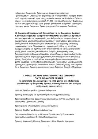 τη θέση των Βιωματικών Δράσεων ως διακριτής μονάδας των
Προγραμμάτων Σπουδών του Δημοτικού και του Γυμνασίου. Προς το σκοπό
αυτό, συμπληρωματικά προς το σχετικό κείμενο που ακολουθεί στο Δεύτερο
Μέρος του παρόντος φακέλου (σελ. 11-46), για διευκόλυνση των Συμβούλων
και των Επιμορφωτών έχει με τη μορφή powerpoint αναρτηθεί εισαγωγική
εισήγηση για τις Βιωματικές Δράσεις στη παρούσα ψηφιακή διεύθυνση:
.
Β. Βιωματικά Επιμορφωτικά Εργαστήρια για τις Βιωματικές Δράσεις
1. Συναρμολόγηση του Συνεργατικού Μοντέλου Βιωματικών Δράσεων
Να συνεργαστείτε σε μικρο-ομάδες των 4-6 μελών για να οργανώσετε σε
συγκροτημένο μοντέλο Βιωματικών Δράσεων τις επιμέρους φάσεις του, οι
οποίες δίνονται ανακατεμένες στο ακόλουθο φύλλο εργασίας. Οι ομάδες
παρουσιάζουν στην Ολομέλεια της επιμορφωτικής τάξης τις προτάσεις
συναρμολόγησης και σχολιάζουν τη σπουδαιότητα και καταλληλότητα κάθε
φάσης για τις επιμέρους εκπαιδευτικές βαθμίδες και σχολικές τάξεις.
Διευκρινίζεται ότι οι Βιωματικές Δράσεις απαρτίζουν ένα οργανωμένο Σχέδιο
Ερευνητικής ή/και Δημιουργικής Εργασίας που διαρθρώνεται σε επιμέρους
φάσεις, όπως είναι οι επτά φάσεις που περιλαμβάνονται στο παρακάτω
φύλλο εργασίας. Για τη διδακτική ολοκλήρωση των φάσεων μιας Βιωματικής
Δράσης στη σχολική τάξη απαιτούνται αρκετές διδακτικές ώρες, που σημαίνει
ότι οι Βιωματικές Δράσεις ολοκληρώνονται σε διάστημα 2 έως 6 εβδομάδων.

I. ΦΥΛΛΟ ΕΡΓΑΣΙΑΣ ΣΤΟ ΕΠΙΜΟΡΦΩΤΙΚΟ ΣΕΜΙΝΑΡΙΟ
ΓΙΑ ΤΙΣ ΒΙΩΜΑΤΙΚΕΣ ΔΡΑΣΕΙΣ
Να κατατάξετε σε λογική σειρά τις επτά φάσεις ενός διδακτικού
μοντέλου για τις Βιωματικές Δράσεις που σας δίνονται στη συνέχεια
εκτός σειράς, ανακατεμένες.
Δράσεις Ομάδων για Επεξεργασία Δεδομένων
Δράσεις Εφαρμογής και Έμπρακτης Βελτιωτικής Παρέμβασης
Δράσεις Εξειδίκευσης Ερευνητικών Ερωτημάτων σε Υπο-ερωτήματα και
Εσωτερικής Οργάνωσης Ομάδας
Δράσεις (αυτο-) Αξιολόγησης Μελών και Ομάδας
Δράσεις Ομάδων για Συλλογή Δεδομένων
Οικειοποίηση Ολομέλειας με Θέμα και Προσδιορισμός Ερευνητικών
Ερωτημάτων, Δράσεων & Χρονοδιαγραμμάτων
Δράσεις Κοινωνικής Κριτικής Πρακτικών βάσει Αξιακών Κριτηρίων
5

 