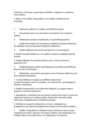 συζήτησης, επίσκεψης, συμμετοχής σε δράσεις, πειραμάτων, μετρήσεων
συνεντεύξεων
3. Μέλη ή υπο-ομάδες παρουσιάζουν στην ομάδα τα δεδομένα που
συνέλεξαν.

1.

Οργάνωση μαθητών σε ομάδες και διευθέτηση χώρου.

2.
Επιμερισμός έργου και ερευνητικών ερωτημάτων στις επιμέρους
ομάδες.
3.

Καθορισμός κριτηρίων αξιολόγησης και χρονοδιαγραμμάτων.

1.
Ομάδα αντιστοιχίζει υπο-ερωτήματα με δράσεις συλλογής δεδομένων
και καθορίζει πηγές και εργαλεία αναζήτησης δεδομένων.
2.

Ομάδα εξειδικεύει ερευνητικά ερωτήματα σε υπο-ερωτήματα.

3. Ομάδα επιμερίζει δράσεις σε υπο-ομάδες ή άτομα και καθορίζει χρονικά
πλαίσια.
4. Ομάδα καθορίζει λειτουργικούς ρόλους μελών, όπως συντονιστή,
γραμματέα κλπ
1.
Προβληματισμός με βάση προϋπάρχουσες εμπειρίες και οριοθέτηση
θέματος από την Ολομέλεια.
2.
Καθορισμός ερευνητικών ερωτημάτων και αντίστοιχων δράσεων μετά
από συζήτηση Ολομέλειας .
1. Συλλογή δεδομένων αρχίζει με κατάθεση προσωπικών
εμπειριών/απόψεων μελών της ομάδας, που συζητούνται για διαμόρφωση
απόψεων προτάσεων
4. Ομάδα συστηματοποιεί και κωδικοποιεί δεδομένα με μορφή πινάκων,
σχημάτων ποσοτικοποίησης κλπ
1. Διασαφήνιση, αιτιολόγηση και αυτό-κριτική προσωπικών αξίων οπτικών και
πρακτικών σχετικών με το θέμα με βάση προσωπικά, κοινωνικά, ηθικά,
πολιτιστικά, περιβαλλοντικά και αισθητικά κριτήρια.
2. Ανάδειξη και ερμηνεία εναλλακτικών οπτικών, ενδιαφερόντων,
συμφερόντων και πρακτικών διαφορετικών ατόμων και κοινωνικών ομάδων.
1.
Ομάδα επεξεργάζεται τα δεδομένα μέσω αναλύσεων όλου σε μέρη,
αναζήτησης αιτιωδών, χρονικών και λογικών σχέσεων και επεξηγήσεων για
ανάδειξη τάσεων και συσχετίσεων των παραμέτρων του θέματος.
7

 