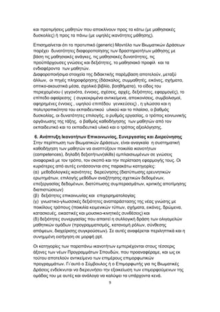 και προτιμήσεις μαθητών που αποκλίνουν προς τα κάτω (με μαθησιακές
δυσκολίες) ή προς τα πάνω (με υψηλές ικανότητες μάθησης).
Επισημαίνεται ότι το προτυπικό (generic) Μοντέλο των Βιωματικών Δράσεων
παρέχει δυνατότητες διαφοροποίησης των δραστηριοτήτων μάθησης με
βάση τις μαθησιακές ανάγκες, τις μαθησιακές δυνατότητες, τις
προϋπάρχουσες γνώσεις και δεξιότητες, το μαθησιακό προφίλ και τα
ενδιαφέροντα των μαθητών.
Διαφοροποιήσιμα στοιχεία της διδακτικής παρέμβαση αποτελούν, μεταξύ
άλλων, οι πηγές πληροφόρησης (δάσκαλος, συμμαθητές, εικόνες, σχήματα,
οπτικο-ακουστικά μέσα, σχολικό βιβλίο, βοηθήματα), το είδος του
περιεχομένου ( γεγονότα, έννοιες, σχέσεις, αρχές, δεξιότητες, εφαρμογές), το
επίπεδο αφαίρεσης ( συγκεκριμένα αντικείμενα, απεικονίσεις, συμβολισμοί,
αφηρημένες έννοιες , υψηλού επιπέδου γενικεύσεις) , η γλώσσα και η
πολυτροπικότητα του εκπαιδευτικού υλικού και το πλαίσιο, ο βαθμός
δυσκολίας, οι δυνατότητες επιλογής, ο ρυθμός εργασίας, ο τρόπος κοινωνικής
οργάνωσης της τάξης, ο βαθμός καθοδήγησης των μαθητών από τον
εκπαιδευτικό και το εκπαιδευτικό υλικό και ο τρόπος αξιολόγησης.
6. Ανάπτυξη Ικανοτήτων Επικοινωνίας, Συνεργασίας και Διερεύνησης
Στην περίπτωση των Βιωματικών Δράσεων, είναι αναγκαία η συστηματική
καθοδήγηση των μαθητών να αναπτύξουν ποικιλία ικανοτήτων
(competences), δηλαδή δεξιοτήτων(skills) εμπλαισιωμένων σε γνώσεις
αναφορικά με τον τρόπο, τον σκοπό και την περίσταση εφαρμογής τους. Οι
κυριότερες από αυτές εντάσσονται στις παρακάτω κατηγορίες:
(α) μεθοδολογικές ικανότητες διερεύνησης (διατύπωσης ερευνητικών
ερωτημάτων, επιλογής μεθόδων αναζήτησης σχετικών δεδομένων,
επεξεργασίας δεδομένων, διατύπωσης συμπερασμάτων, κριτικής αποτίμησης
διαπιστώσεων)
(β) δεξιότητες επικοινωνίας και επιχειρηματολογίας
(γ) γνωστικο-γλωσσικές δεξιότητες αναπαράστασης της νέας γνώσης με
ποικίλους τρόπους (ποικιλία κειμενικών τύπων, σχήματα, εικόνες, δρώμενα,
κατασκευές, εικαστικές και μουσικο-κινητικές συνθέσεις) και
(δ) δεξιότητες συνεργασίας που απαιτεί η συλλογική δράση των ολιγομελών
μαθητικών ομάδων (προγραμματισμός, κατανομή ρόλων, σύνθεσης
απόψεων, διαχείρισης συγκρούσεων). Σε αυτές αναφέρεται περιληπτικά και η
συνημμένη εισήγηση σε μορφή ppt.
Οι κατηγορίες των παραπάνω ικανοτήτων εμπεριέχονται στους τέσσερις
άξονες των νέων Προγραμμάτων Σπουδών, που προαναφέραμε, και ως εκ
τούτου αποτελούν αντικείμενο των επιμέρους επιμορφωτικών
προγραμμάτων. Γι΄αυτό ο Σύμβουλος ή ο Επιμορφωτής για τις Βιωματικές
Δράσεις ενδείκνυται να διερευνήσει την εξοικείωση των επιμορφούμενων της
ομάδας του με αυτές και ανάλογα να καλύψει τα υπάρχοντα κενά.
9

 
