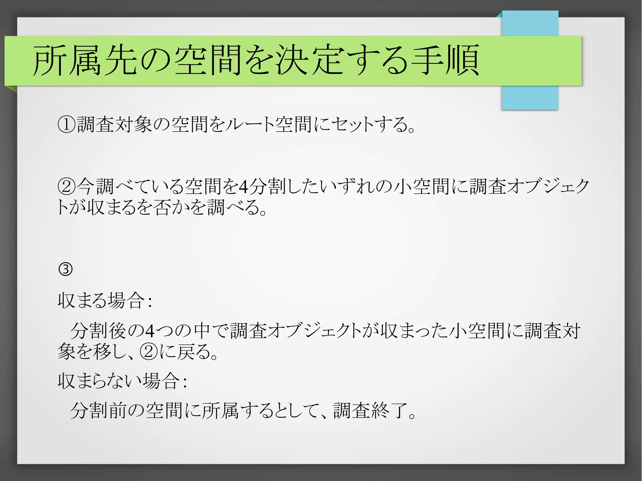 所属先の空間を決定する手順
①調査対象の空間をルート空間にセットする。
②今調べている空間を4分割したいずれの小空間に調査オブジェク
トが収まるを否かを調べる。
③
収まる場合：
　分割後の4つの中で調査オブジェクトが収まった小空間に調査対
象を移し、②に戻る。
収まらない場合：
　分割前の空間に所属するとして、調査終了。

 
